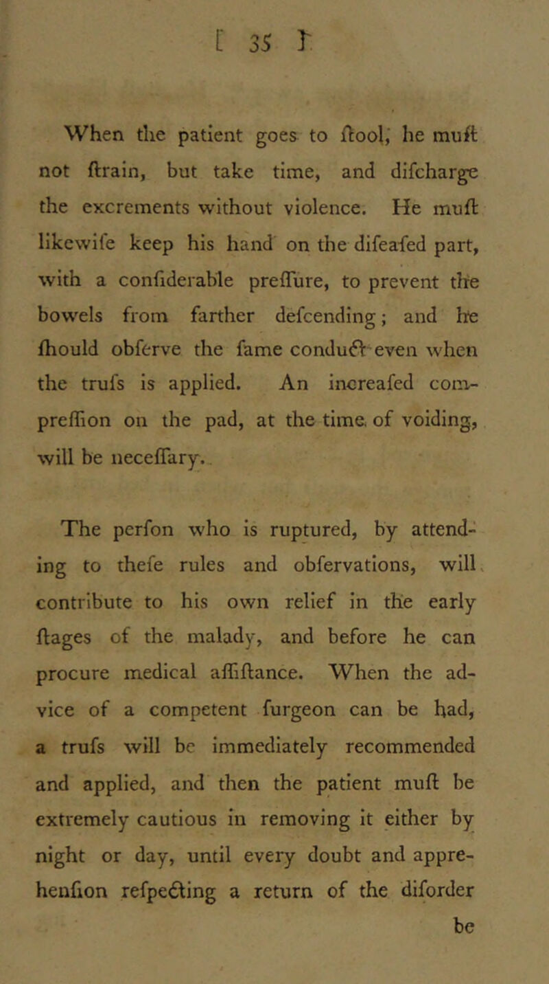 When the patient goes to {tool, he muft not {train, but take time, and difcharge the excrements without violence. He mufl llkcwife keep his hand on the difeafed part, with a conflderable prelTure, to prevent the bowels from farther defcending; and he fhould obferve the fame condu<ft even when the trufs is applied. An increafed com- prelTion on the pad, at the time of voiding, will be iiecefTary. The perfon who is ruptured, by attend- ing to thefe rules and obfervatlons, will contribute to his own relief in the early hages of the malady, and before he can procure medical affiftance. When the ad- vice of a competent furgeon can be had, a trufs will be immediately recommended and applied, and then the patient muft be extremely cautious in removing It either by night or day, until every doubt and appre- heufton refpedling a return of the diforder be