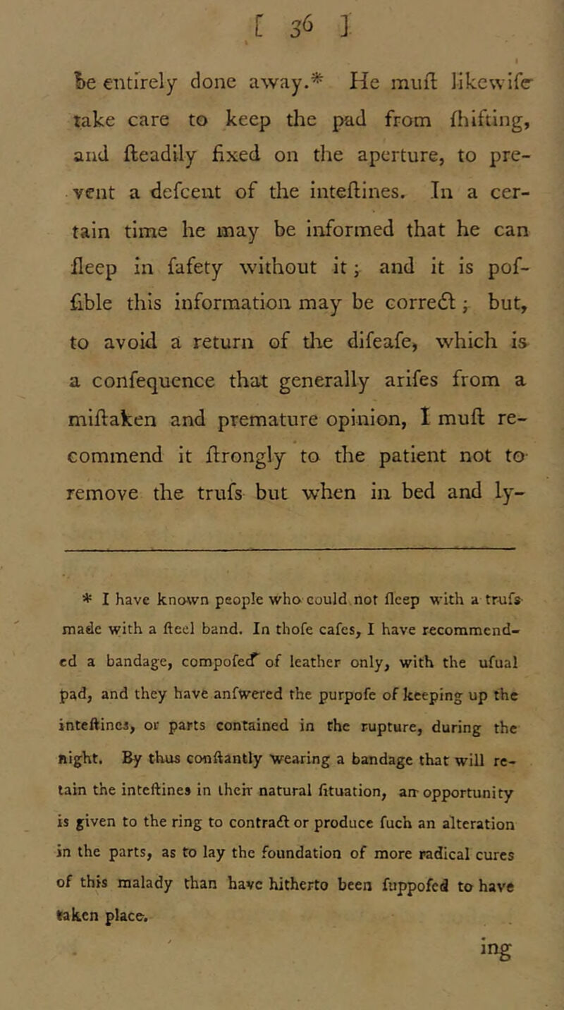 1)6 entirely done away.* He muft lik.cwlf(r take care to keep the pad from fliiftlng, and fteadily fixed on the aperture, to pre- vent a defeeut of the inteflines. In a cer- tain time he may be informed that he can fleep in fafety without it; and it is pof- fible this information may be corredl; but, to avoid a return of the difeafe, which is a confequence that generally arifes from a mifiaken and premature opinion, I muft re- commend it ftrongly to the patient not to- remove the trufs but when in bed and ly- * I have known people who could not fleep with a trufs made with a fteel band. In thofe cafes, I have recommend- ed a bandage, compofe^’ of leather only, with the ufual pad, and they have anfwered the purpofe of keeping up the inteftincs, or parts contained in the rupture, during the Right. By thus conftantly wearing a bandage that will re- tain the inteftines in their natural fituation, an-opportunity is given to the ring to contratfl or produce fuch an alteration in the parts, as to lay the foundation of more radical cures of this malady than have hitherto been fuppofed to have taken place. mg