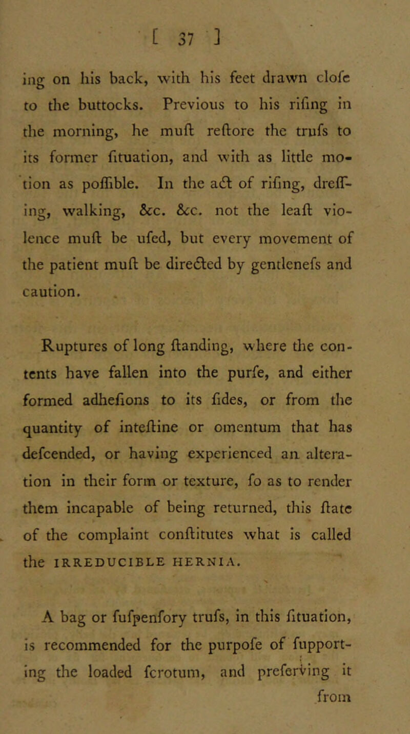 ing on his back, with his feet drawn clofc to the buttocks. Previous to his rifing in the morning, he muft reftore the trufs to its former fituation, and with as little mo- tion as poffible. In the adf of rifing, dreff- ing, walking, &c. &cc. not the leaft vio- lence mufl be ufed, but every movement of the patient muft be diretSIed by gentlenefs and caution. Ruptures of long ftanding, where the con- tents have fallen into the purfe, and either formed adhefions to its fides, or from the quantity of inteftine or omentum that has defcended, or having experienced an altera- tion in their form or texture, fo as to render them Incapable of being returned, this ftatc of the complaint conftitutes what is called the IRREDUCIBLE HERNIA. A bag or fufpenfory trufs, in this fituation, is recommended for the purpofe of fupport- ing the loaded fcrotum, and preferring it from