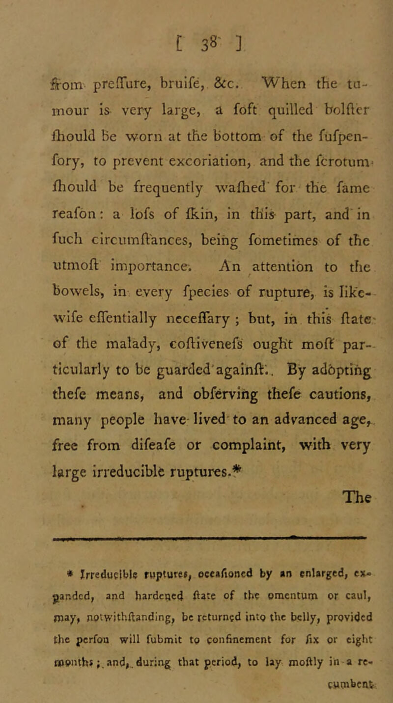 fVoin prefTure, brulfe, 8cc. When the tu- mour is very large, a foft quilled bolder fhould be worn at the bottom of the fufpen- fory, to prevent excoriation, and the ferotum fhould be frequently wafhed'for the fame reafon; a Ibfs of fkih, in this- part, and in fuch clrcumd'ances, being fometlmes of the utmod: importance; An attention to the bowels, in every fpecies of rupture, is lik'c- wlfe eflentially ncceflary ; but, in this date* of the malady, codivenefs ought mod par- ticularly to be guarded'againdi. By adopting thefc means, and obferving thefc cautions, many people have lived to an advanced age^, free from difeafe or complaint, with very large irreducible ruptures.* The * IrreduclI^le ruptures, oce»fioned by »n enlarged, ex- panded, and hardened ftatc of the pmcntuin or caul, may, noiwithftanding, be returned into the belly, provided the perfon will fubmit to confinement for fix or eight monthsand,,during that period, to lay moftly in-a re- cumbent