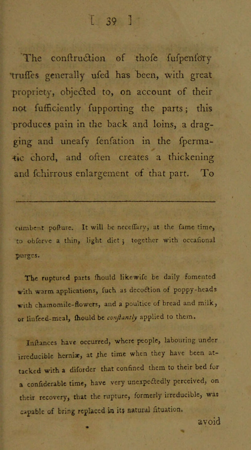 The conftruv9;ion of thofe fufpenlbty ‘truflcs generally ufed ha-s been, with great propriety, objetflcd to, on account of their not fufficiently fupporting the parts; this produces pain in the back and loins, a drag- ging and uneafy fenfation in the fperma- ■tic chord, and often creates a thickening and fchirrous enlargement of that part. To cumbent pofture. It will be ncccffary, at the fame time, to obferve a thin, light diet ; together with occafional purges. The ruptured parts fhould like wife be daily fomented with warm applications, fuch as dccoAion of poppy-heads with chamomile-flowers, and a poultice of bread and milk, or linfeed-meal, Ihould be conjiuntly applied to them. Inftanccs have occurred, where people, labouring under irreducible herniae, at ;he time when they have been at- tacked with a diforder that confined them to their bed for a confiderablc time, have very uneapedcdly perceived, on their recovery, that the rupture, formerly irreducible, was capable of bring replaced in its natural fituation. avoid