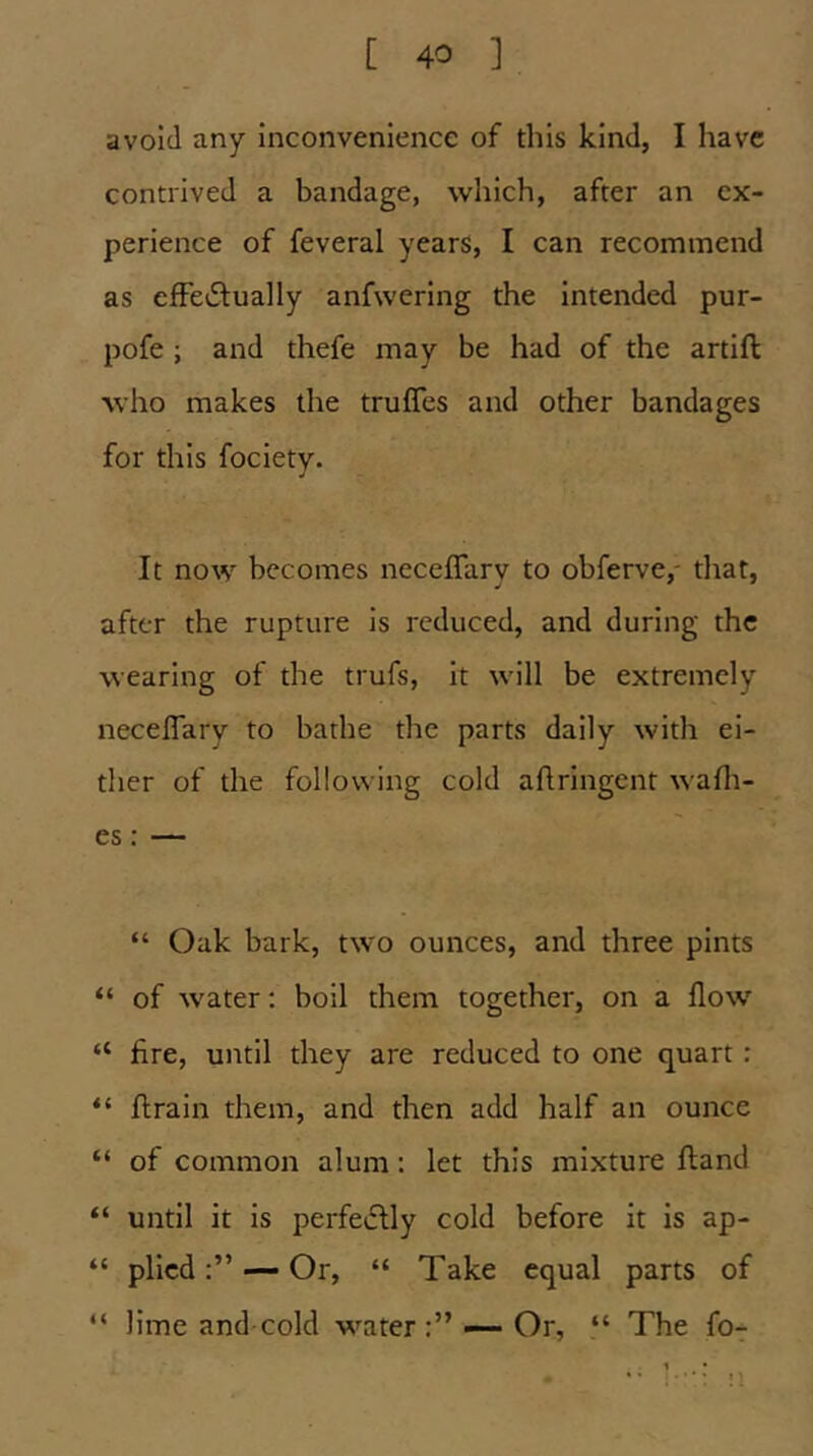 avoid any inconvenience of this kind, I have contrived a bandage, which, after an ex- perience of feveral years, I can recommend as effedlually anfwering the intended pur- pofe ; and thefe may be had of the artifl: who makes the trufles and other bandages for this fociety. It now becomes neceflary to obferve,- tlrat, after the rupture is reduced, and during the wearing of the trufs, it will be extremely neceflary to bathe the parts daily with ei- ther of the following cold aflringent wafli- es: — “ Oak bark, two ounces, and three pints “ of water; boil them together, on a flow “ fire, until they are reduced to one quart: “ ftrain them, and then add half an ounce “ of common alum: let this mixture Hand “ until it is perfeiflly cold before it is ap- “ plied— Or, “ Take equal parts of “ lime and cold water—Or, “ The fo-
