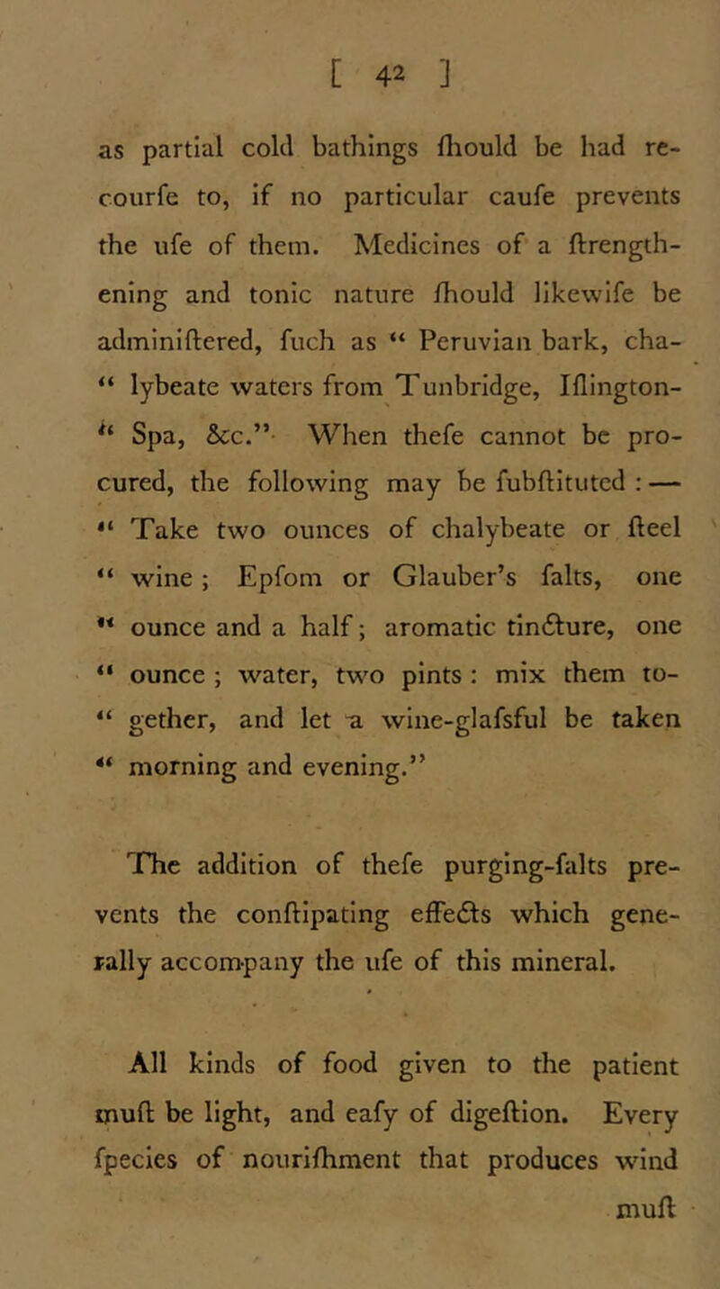 as partial cold bathings fliould be had re- courfe to, if no particular caufe prevents the ufe of them. Medicines of’ a ftrength- ening and tonic nature Ihould likewlfe be adminiftered, fuch as “ Peruvian bark, cha- “ lybeate waters from Tunbridge, IHington- Spa, &CC.” When thefe cannot be pro- cured, the following may be fubftitutcd : — “ Take two ounces of chalybeate or fteel ' “ wine; Epfom or Glauber’s falts, one ** ounce and a half; aromatic tindlure, one “ ounce ; water, two pints : mix them to- “ gether, and let a wine-glafsful be taken ** morning and evening.” The addition of thefe purging-falts pre- vents the conftipating effedts which gene- rally accompany the ufe of this mineral. All kinds of food given to the patient muft be light, and eafy of digeftlon. Every fpecies of nourifhment that produces wind muft