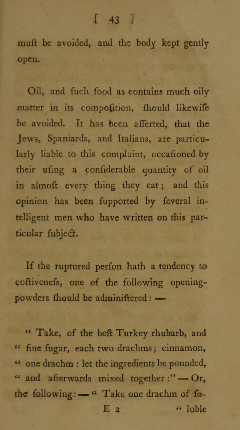 muft be avoided, and the body kept gently open. Oil, and fuch food as contains much oilv matter in its compofition, fhould likewife be avoided. It has been aflcrted, that the Jews, Spaniards, and Italians, arc particu- larly liable to this comfdaint, occafioned by their ufing a confiderable quantity of oil in almoft every thing they eat; and this opinion has been fupported by feveral in- telligent men who have written on this par- ticular fubjedl. If the ruptured perfon hath a tendency to coftivenefs, one of the following opening- powders fhould be adminiftered: — “ Take, of the bell Turkey rhubarb, and “ fine fugar, each two drachms; cinnamon, “ one drachm : let the ingredients be pounded, “ and afterwards mixed together:” — Or, the following: —“ Take one drachm of fo- E 2 “ luble