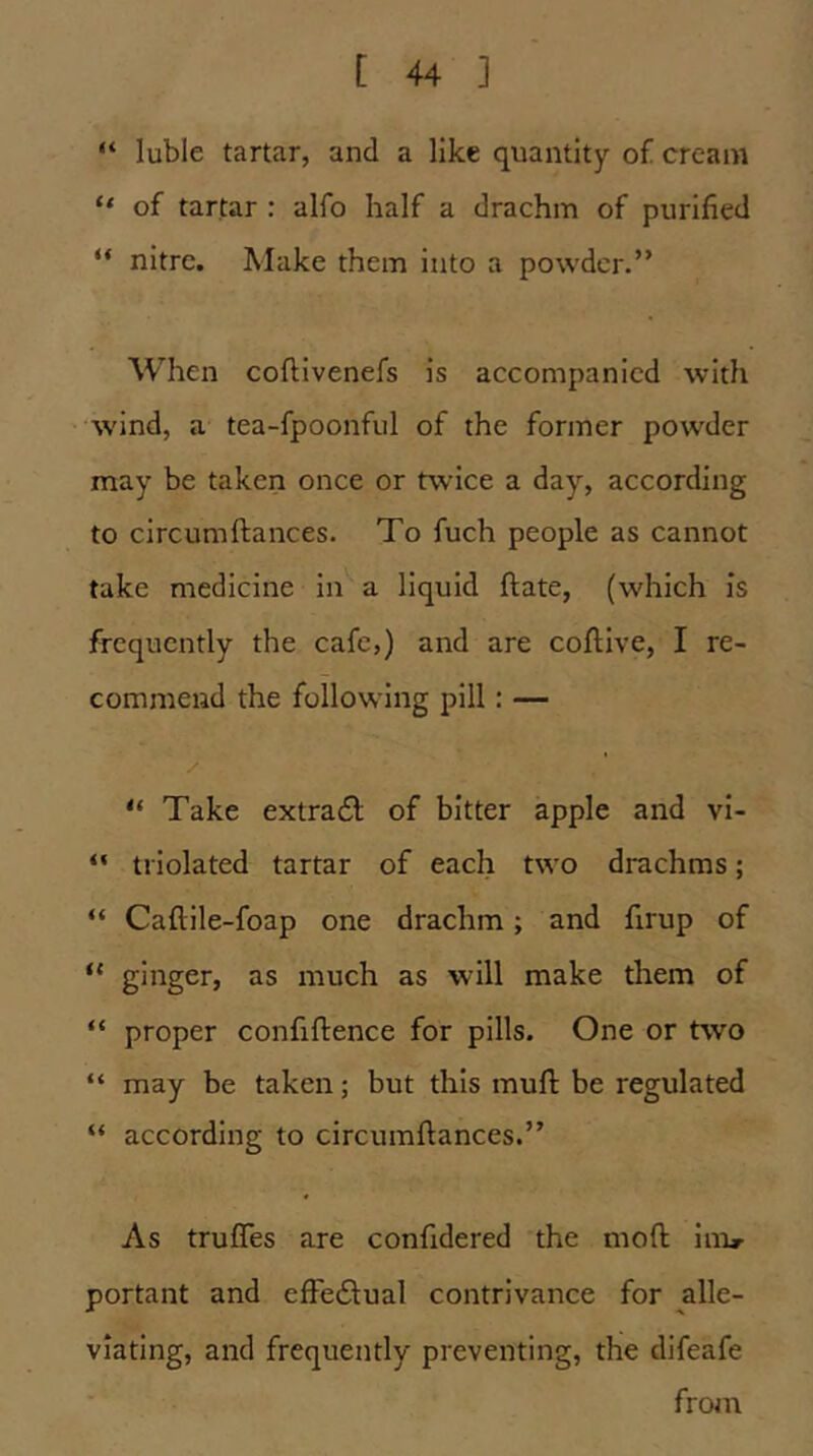 “ luble tartar, and a like quantity of cream “ of tartar : alfo half a drachm of purified “ nitre. Make them into a powder.” When coftivenefs is accompanied with wind, a tea-fpoonful of the former powder may be taken once or twice a day, according to circumftances. To fuch people as cannot take medicine in a liquid ftate, (which is frequently the cafe,) and are coftive, I re- commend the following pill: — “ Take extra6l; of bitter apple and vi- “ triolated tartar of each two drachms; “ Caftlle-foap one drachm; and firup of “ ginger, as much as will make them of “ proper confiftence for pills. One or two “ may be taken; but this muft be regulated “ according to circumftances.” As trufles are confidered the moft inir portant and elFedlual contrivance for alle- viating, and frequently preventing, the difeafe from