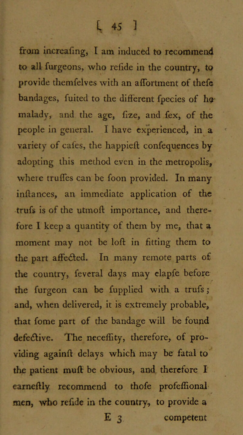 froin increafmg, I am induced to recommend to all furgeons, who refide in the country, to provide themfelves with an aflbrtment of thefc bandages, fuited to the different fpecies of ho malady, and the age, fize, and fex, of the people in general. I have experienced, in a variety of cafes, the happieft confequences by adopting this method even in the metropolis, where trufles can be foon provided. In many inftances, an immediate application of the trufs is of the utmoft importance, and there- fore I keep a quantity of them by me, that a moment may not be loft in fitting them to the part affected. In many remote parts of the country, fevcral days may clapfe before r the furgeon can be fupplied with a trufs; and, when delivered, it is extremely probable, that fome part of the bandage will be found defective. The neceflity, therefore, of pro- viding againft delays which may be fatal to the patient muff be obvious, and therefore I earneftly recommend to thofe profeflionah men, who refide in the country, to provide a E 3 competent