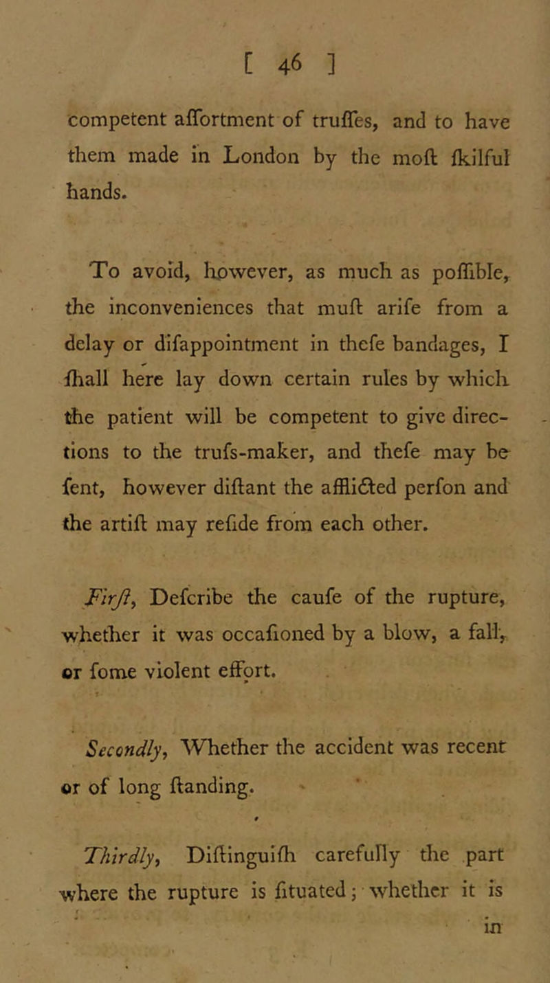 competent aflbrtment of trufles, and to have them made in London by the moft fkilful hands. To avoid, however, as much as poflible, the inconveniences that muft arife from a delay or difappointment in thefe bandages, I fhall here lay down certain rules by which Ae patient will be competent to give direc- tions to the trufs-maker, and thefe may bo fent, however diftant the affli<5led perfon and (he artift may refide from each other. F'lrjiy Defcribe the caufe of the rupture, whether it was occafioned by a blow, a fall, or fome violent effort. » Secondly, Whether the accident was recent or of long (landing. # Thirdly, Diflinguifh carefully the part where the rupture is fituated; whether it is » in