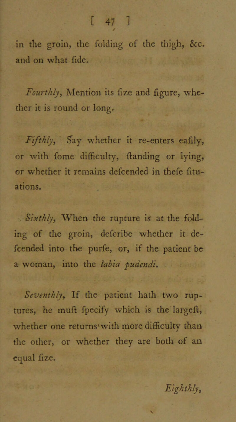 ✓ in the groin, the folding of the thigh, See. and on what fide. Fourthly, Mention its fize and figure, whe- ther it is round or long. Fifthly, Say whether it re-enters eafily, or with fome difficulty, ftanding or lying, or whether it remains defeended in thefe fitu- ations. Sixthly, When the rupture is at the fold- ing of the groin, deferibe whether it de- feended into the purfe, or, if the patient be a woman, into the labia pudendi. Seventhly, If the patient hath two rup- tures, he muft fpecify which is the largeft, whether one retums'with more difficulty than the other, or whether they are both of aia equal fize. Eighthly,