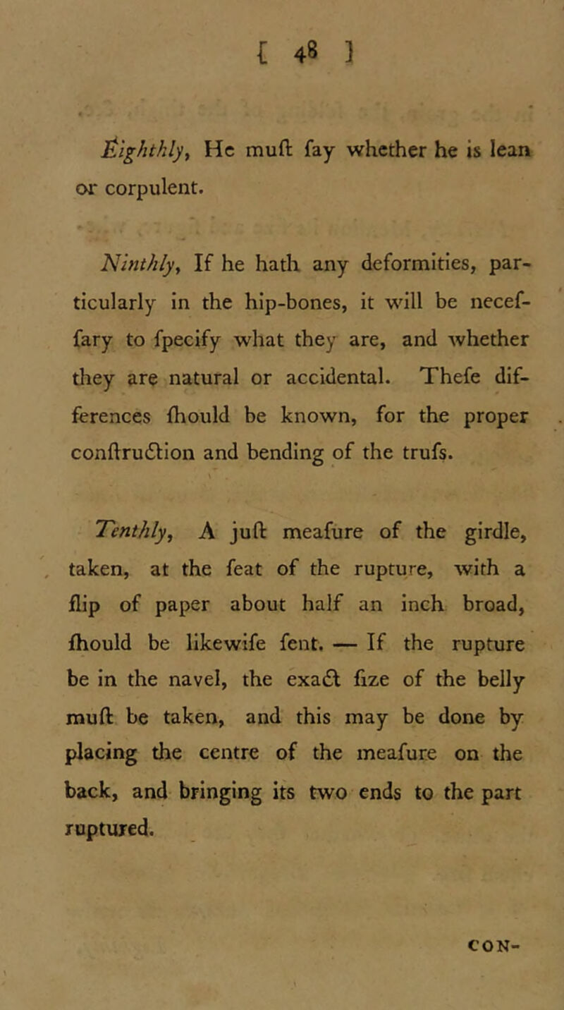 Eighthly, He mufl: fay whether he is lean or corpulent. Ninthlyy If he hath any deformities, par- ticularly in the hip-bones, it will be necef- fary to fpecify what they are, and whether they are natural or accidental. Thefe dif- ferences {hould be known, for the proper conftrudlion and bending of the trufs. Tenthly.^ A juft meafure of the girdle, , taken, at the feat of the rupture, with a flip of paper about half an inch broad, fhould be likewife fent. — If the rupture be in the navel, the exa£l fize of the belly muft be taken, and this may be done by placing the centre of the meafure on the back, and bringing its two ends to the part ruptured. CON-