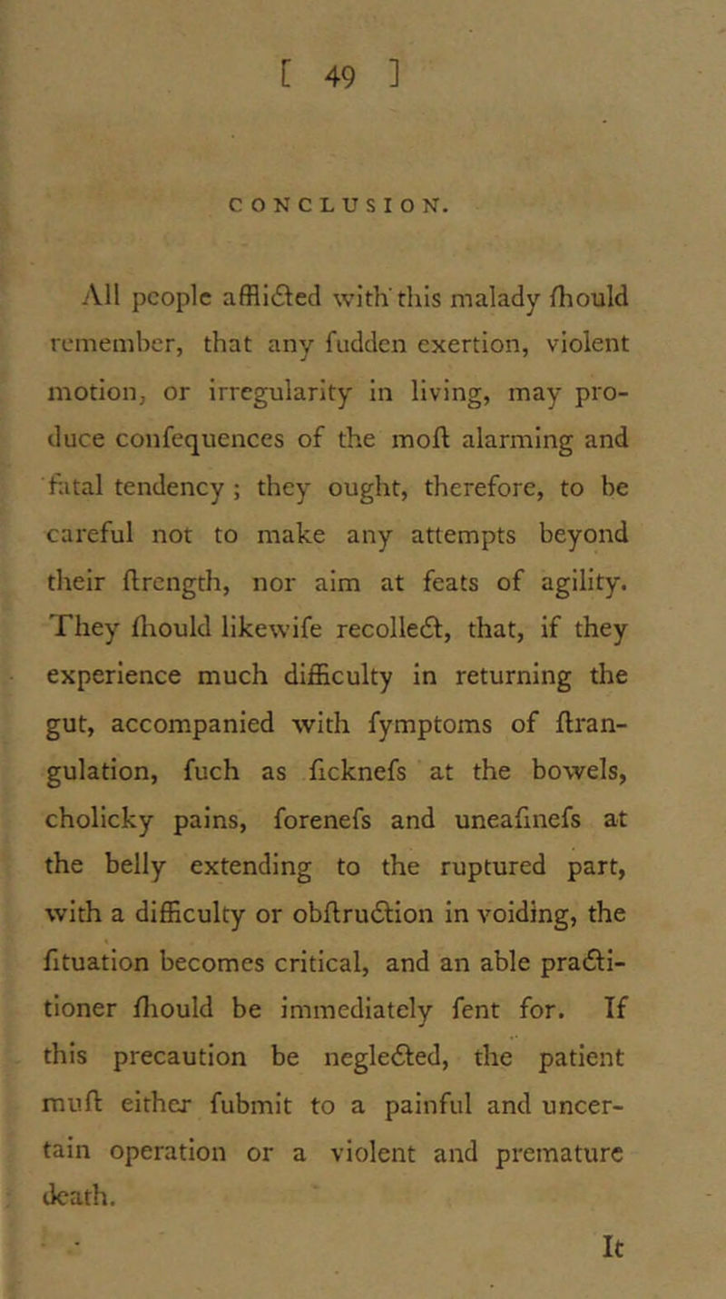 CONCLUSION. All people affli(£l:ed with'this malady Should remember, that any fudden exertion, violent motion, or irregularity in living, may pro- duce confequences of the moft alarming and fatal tendency ; they ought, therefore, to be careful not to make any attempts beyond their flrength, nor aim at feats of agility. They fliould likewife recolledl, that, if they experience much difficulty in returning the gut, accompanied with fymptoms of flran- gulation, fuch as ficknefs at the bowels, cholicky pains, forenefs and uneafinefs at the belly extending to the ruptured part, with a difficulty or obflru61:ion in voiding, the fituation becomes critical, and an able pradfi- tioner fliould be immediately fent for. If this precaution be negledfed, the patient muft either fubmit to a painful and uncer- tain operation or a violent and premature death. It