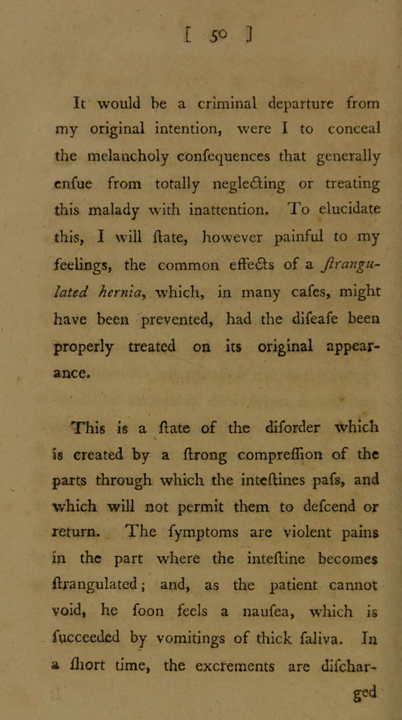 [ $0 ] It would be a criminal departure from my original intention, were I to conceal the melancholy confequences that generally cnfue from totally neglc£ling or treating this malady with inattention. To elucidate this, I will flate, however painful to my feelings, the common effedls of a Jirangu- lated hernia^ which, in many cafes, might have been prevented, had the dlfeafe been properly treated on its original appear- ance. This is a ftate of the diforder which is created by a ftrong compreffion of the parts through which the inteftines pafs, and which will not permit them to defeend or return. The fymptoms are violent pains in the part where the inteftine becomes flrangulated; and, as the patient cannot void, he foon feels a naufea, which is fucceeded by vomitings of thick faJiva. In a fliort time, the excrements are difehar- ged