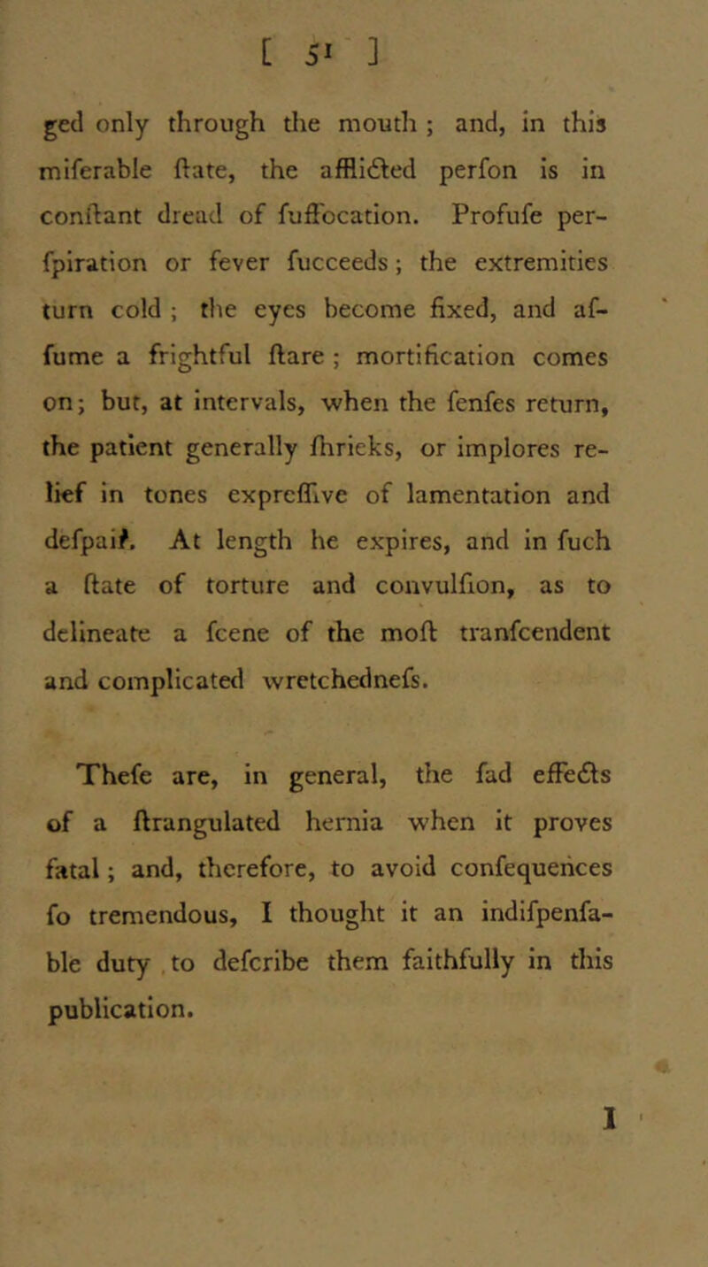 ged only through the moutli ; and, in this miferable ftate, the afflicted perfon is in conilant dread of fuffocation. Profufe per- fpiration or fever fucceeds; the extremities turn cold ; the eyes become fixed, and af- fume a frightful ftare ; mortification comes on; but, at intervals, when the fenfes return, the patient generally Ihrieks, or implores re- lief in tones exprcffive of lamentation and defpai^. At length he expires, and in fuch a flate of torture and convulfion, as to delineate a fcene of the moft tranfcendent and complicated wretchednefs. Thefe are, in general, the fad efFeils of a ftrangulated hernia when it proves fatal; and, therefore, to avoid confequerices fo tremendous, I thought it an indifpenfa- ble duty to defcribe them faithfully in this publication. I