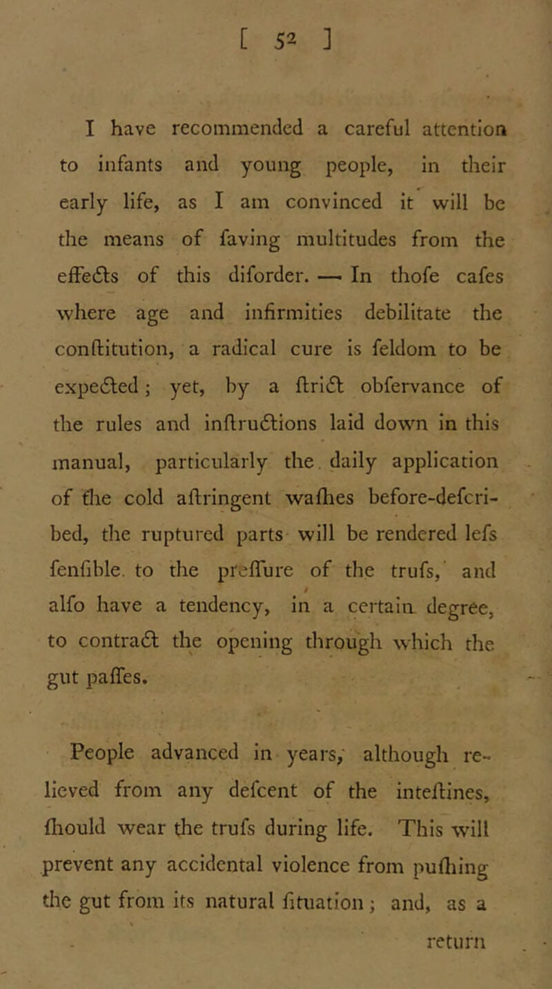 I have recommended a careful attention to infants and young people, in their early life, as I am convinced it will be the means of faving multitudes from the efFedls of this diforder. — In thofe cafes where age and Infirmities debilitate the conftitutlon, a radical cure is feldoin to be expected; yet, by a fi;rl(5l obfervance of the rules and inftrudlions laid down in this manual, particularly the. daily application of fhe cold aflrlngent wafhes before-defcri- bed, the ruptured parts will be rendered lefs fenfible. to the preflure of the trufs, and / alfo have a tendency, in a certain degree, to contrail the opening through which the gut paffes. People advanced in years, although re- lieved from any defcent of the inteflines, fiiould wear the trufs during life. This wdll prevent any accidental violence from pufliing the gut from its natural fituation; and, as a return