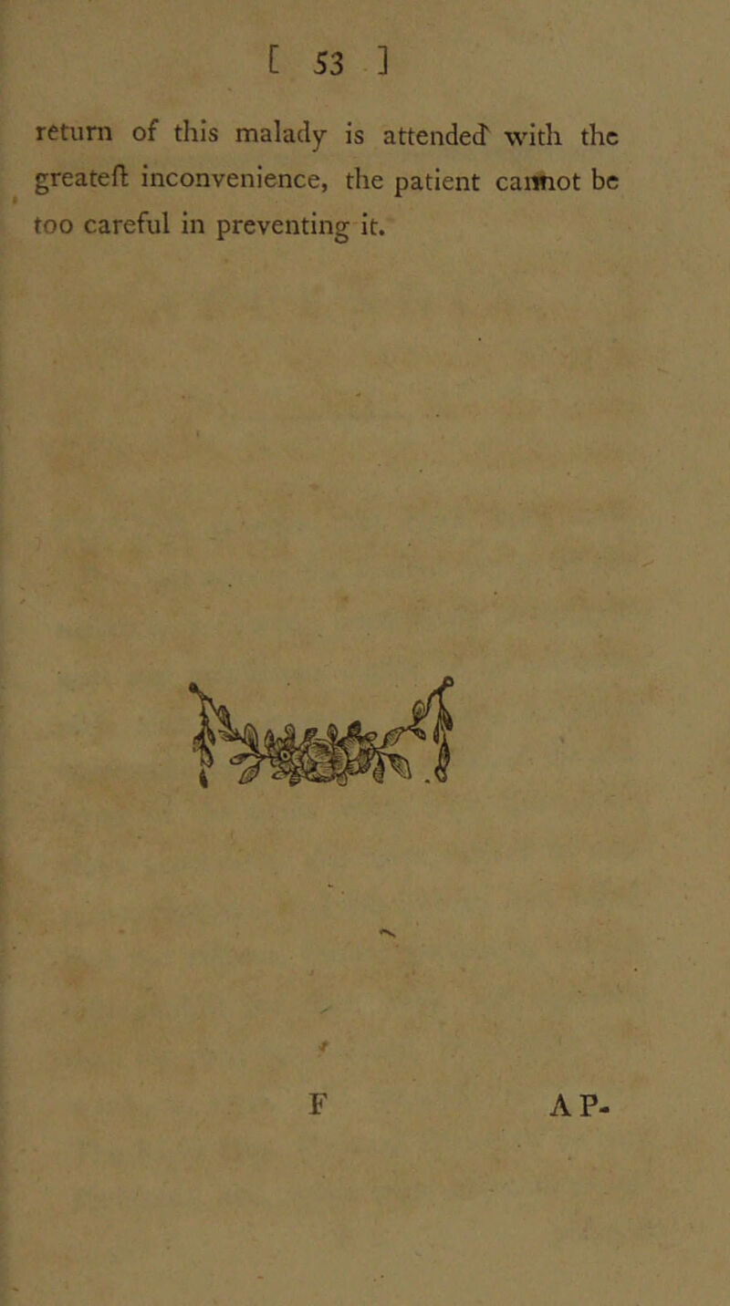 return of this malady is attended' with the greatefl; inconvenience, the patient caimot be too careful in preventing it. F AP-