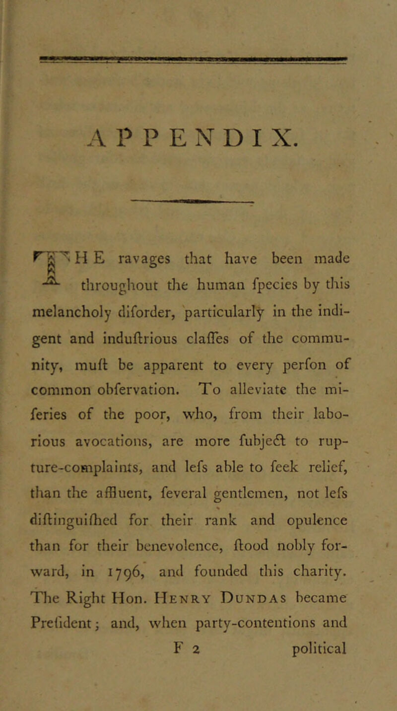 APPENDIX. H E ravages that have been made throughout the human fpecies by this melancholy diforder, particularly in the indi- gent and induftrious clafles of the commu- nity, muft be apparent to every perfon of common obfervation. To alleviate the mi- feries of the poor, who, from their labo- rious avocations, are more fubje£l to rup- ture-complaints, and lefs able to feek relief, than the affluent, feveral gentlemen, not lefs diftinguifhcd for their rank and opulence than for their benevolence, flood nobly for- ward, in 1796, and founded this charity. The Right Hon, Henry Dundas became Prehdent; and, when party-contentions and F 2 political