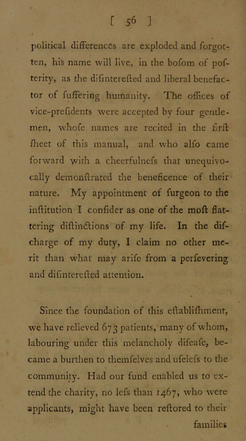 political differences are exploded and forgot- ten, his name will live, in the bofom of pof- terity, as the difinterefled and liberal benefac- tor of fuffering humanity. The offices of vice-prefldents were accepted by four gentle- men, whofe names are recited in the frfl: flreet of this manual, and who alfo came forward with a cheerfulnefs that unequivo- cally dcmonflratcd the beneficence of their nature. My appointment of furgeon to the inftitution I confider as one of the moft flat- tering diftindlions of my life. In the dif- charge of my duty, I claim no other me- rit than what may arlfe from a perfevering and difinterefled attention. Since the foundation of this eflabllfhment, we have relieved 673 patients, many of whom, labouring under this melancholy difeafe, be- came a burthen to themfelves and ufelefs to the community. Had our fund enabled us to ex- tend the charity, no lefs than 1467, who were applicants, might have been reftored to their families