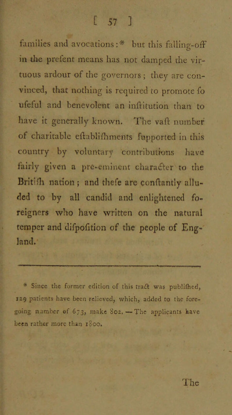 families and avocations:'* but this falling-ofF in the prefent means has not damped rhe vir- tuous ardour of the governors ; they are con- vinced, that nothing is required to promote fo ufeful and benevolent an inftitution than to have it generally known. The vail: number of charitable ellablifhments fupported in this country by voluntary contributions have fairly given a pre-eminent charatfter to the BritiHt nation ; and thefc are conftantly allu- ded to by all candid and enlightened fo- reigners who have written on the natural temper and difpofition of the people of Eng- land. * Since the former edition of this trail was publifhed, J29 patients have been relieved, which, added to the fore- going tiambcr of 673, make 802.—The applicants have been rather more than 1800. The