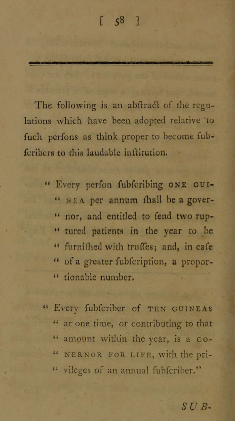 The following is an abftracSt of the regu- lations which have been adopted relative ho fuch perfons as think proper to become fub- fcribei'S to this laudable inflicution. “ Every perfon fubfcriblng one gui- “ NKA per annum fliall be a gover- “ nor, and entitled to fend two rup- “ tured patients in the year to he “ furniHicd with truiresj and, in cafe “ of a greater fubfeription, a propor- “ tionable number. “ Every fubferiber of ten guineas “ at one time, or contributing to that “ amount within the year, is a Go- “ NERNOR FOR LIFE, with the pri- “ vilcges of an annual fubferiber.” SUB-