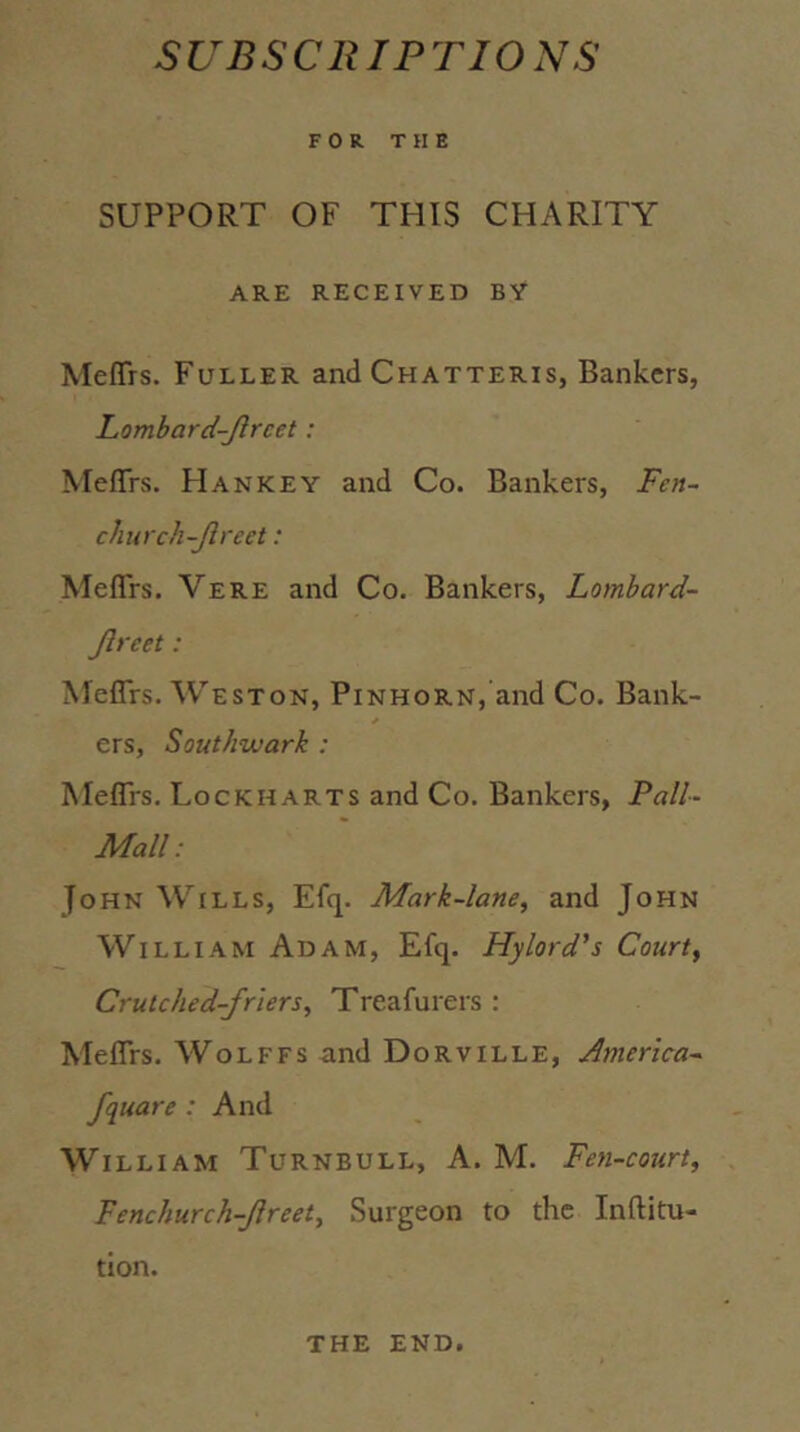SUBSCRIPTIONS FOR THE SUPPORT OF THIS CHARITY ARE RECEIVED BY Meflfrs. Fuller and Chatteris, Bankers, Lombard-Jlrcet: Meflrs. Han KEY and Co. Bankers, Fen~ church-Jlreet: Meflrs. Vere and Co. Bankers, Lombard- Jlreet: Meflfrs. Weston, Pinhorn, and Co. Bank- ers, Southwark : Meflis. Lockharts and Co. Bankers, Pall- Mall: John Wills, Efq. Mark-lane^ and John William Adam, Efq. Hylord's Courts Crutched-friers, Treafurers : Meflrs. Wolffs and Dorville, America- fquare : And William Turnbull, A. M. Fen-court, Fenchurch-Jireet, Surgeon to the Inftitu- tion. the end.