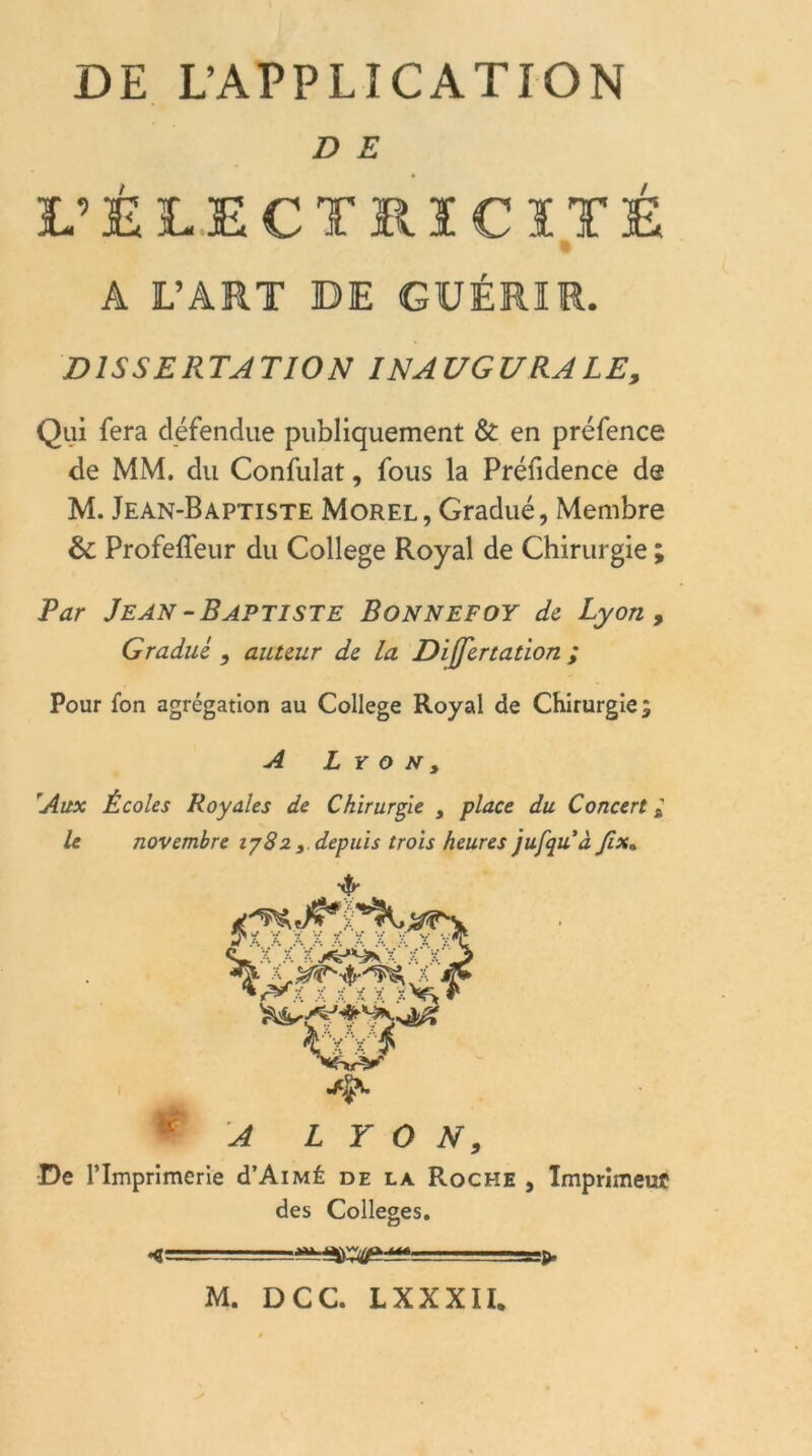 D E L’ÈLECTRICÏTÉ A L’ART DE GUÉRIR. DISSERTATION INAUGURALE, Qui fera défendue publiquement & en préfence de MM. du Confulat, fous la Préfidence de M. Jean-Baptiste Morel, Gradué, Membre & Profeffeur du College Royal de Chirurgie ; Par Jean-Baptiste Bonnefoy de Lyon, Gradué , auteur de la Differtation ; Pour fon agrégation au College Royal de Chirurgie 3 A Lyon, 'Aux Écoles Royales de Chirurgie } place du Concert * le novembre iy82 3. depuis trois heures jufquà Jixa WM ® A LYON, De l’Imprimerie d’AiMÉ de la Roche , Imprimeur des Colleges.
