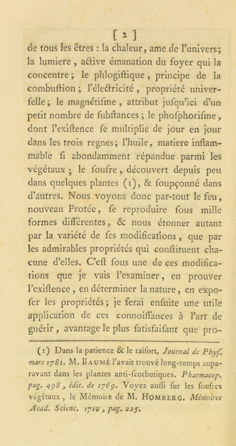 de tous les êtres : la chaleur, ame de l’univers; la lumière , a&ive émanation du foyer qui la concentre ; le phlogiftique, principe de la combuftion ; l’éle&ricité , propriété univer- felle ; le magnétifme , attribut jufqu’ici d’un petit nombre de fubftances ; le phofphorifme , dont l’exiftence fe multiplie de jour en jour dans les trois régnés; l’huile, matière inflam- mable fi abondamment répandue. parmi les végétaux • le foufre, découvert depuis peu dans quelques plantes (i), & foupçonné dans d’autres. Nous voyons donc par-tout le feu, nouveau Protée, fe reproduire fous mille formes différentes, & nous étonner autant par la variété de fes modifications , que par les admirables propriétés qui conftituent cha- cune d’elles. C’efl fous une de ces modifica- tions que je vais l’examiner, en prouver l’exiftence , en déterminer la nature, en expo- fer les propriétés; je ferai enfuite une utile application de ces connoiffances à l’art de guérir , avantage le plus fatisfaifant que pro- (i) Dans la patience & le raifort. Journal de Phyf\ mars iy8i. M. Baume l’avait trouvé long-temps aupa- ravant dans les plantes anti-feorbutiques. Pharmacop. pag. 4Ç)8 3 édit, de iy6c). Voyez aufli fur les foufrcs végétaux, le Mémoiie de M. Homberg. Mémoires Acad. Scienc. lyiç , pag, 22 y.
