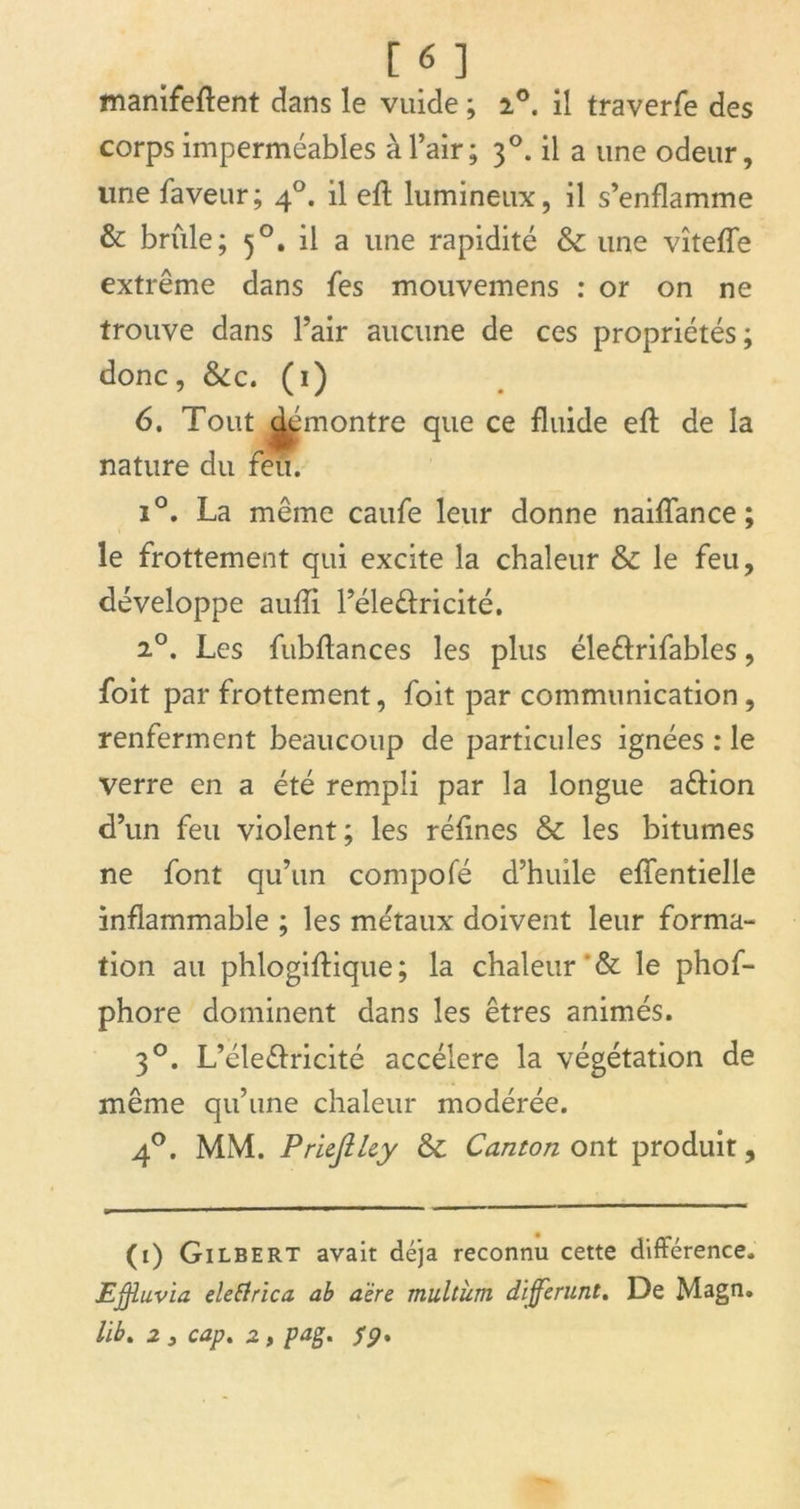 manifeftent dans le vuide ; i°. il traverfe des corps imperméables à l’air; 30. il a une odeur, line laveur; 40. il eft lumineux, il s’enflamme & brûle; 50. il a une rapidité & une vîtefTe extrême dans fes mouvemens : or on ne trouve dans l’air aucune de ces propriétés; donc, Scc. (1) 6. Tout Remontre que ce fluide eft de la nature du feu. i°. La même caufe leur donne naiftance ; le frottement qui excite la chaleur & le feu, développe aufti l’éleéfricité. 2°. Les fubflances les plus éle&rifables, foit par frottement, foit par communication , renferment beaucoup de particules ignées : le verre en a été rempli par la longue aéiion d’un feu violent; les réfines ôc les bitumes ne font qu’un compofé d’huile effentielle inflammable ; les métaux doivent leur forma- tion au phlogiftique ; la chaleur'& le phof- phore dominent dans les êtres animés. 30. L’éle&ricité accéléré la végétation de même qu’une chaleur modérée. 40. MM. Prieftlcy Canton ont produit. (1) Gilbert avait déjà reconnu cette différence. Ejffuvia eletfrica ab aère multian différant. De Magn. lib. 2 y cap. 2, pag. S9*