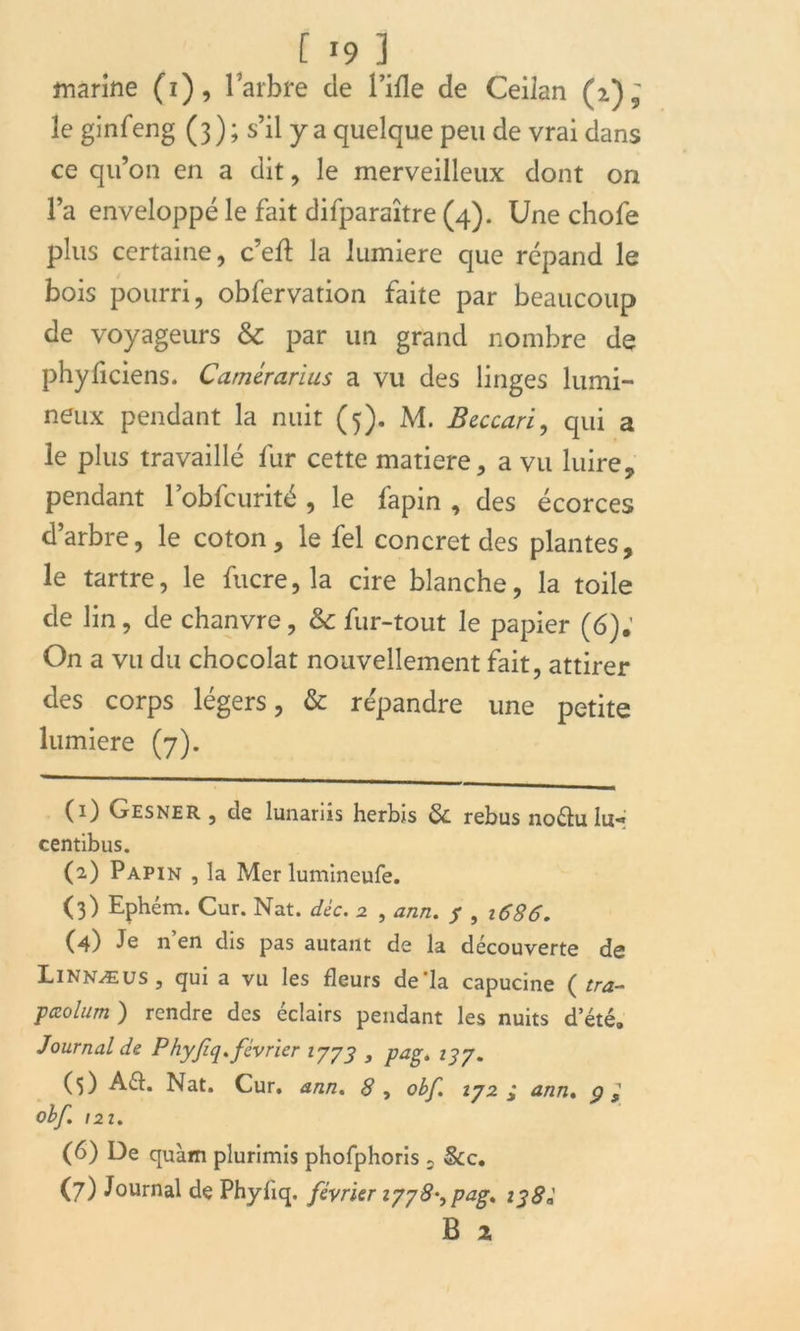 marine (i), l’arbre de fille de Ceilan (z)^ le ginfeng ( 3 ) ; s’il y a quelque peu de vrai dans ce qu’on en a dit, le merveilleux dont on l’a enveloppé le fait difparaître (4). Une chofe plus certaine, c’eft la lumière que répand le bois pourri, obfervation faite par beaucoup de voyageurs & par un grand nombre de phyficiens. Camérarius a vu des linges lumi- neux pendant la nuit (5). M. Beccari, qui a le plus travaillé fur cette matière, a vu luire, pendant l’obfcurité , le fapin , des écorces d’arbre, le coton, le fel concret des plantes, le tartre, le fucre, la cire blanche, la toile de lin, de chanvre, & fur-tout le papier (6). On a vu du chocolat nouvellement fait, attirer des corps légers, & répandre une petite lumière (7). (1) Gesner , de lunariis herbis 8c rebus noéht Iu« centibus. (2) Papin , la Mer lumineufe. (3) Ephém. Cur. Nat. déc. 2 , ann. 7 , 1686, (4) Je n’en dis pas autant de la découverte de Linnæus, qui a vu les fleurs de'la capucine ( tra- ptzolum ) rendre des éclairs pendant les nuits d’été. Journal de Phyfiq.février 1773 , pag. 137. (0 Aéh Nat. Cur. ann. 8 , obf. 172 j ann. ç Obf. 121. (6) De quàm plurimis phofphoris , &c. (7) Journal de Phyiiq. février 177 8^ pag, 138é B x