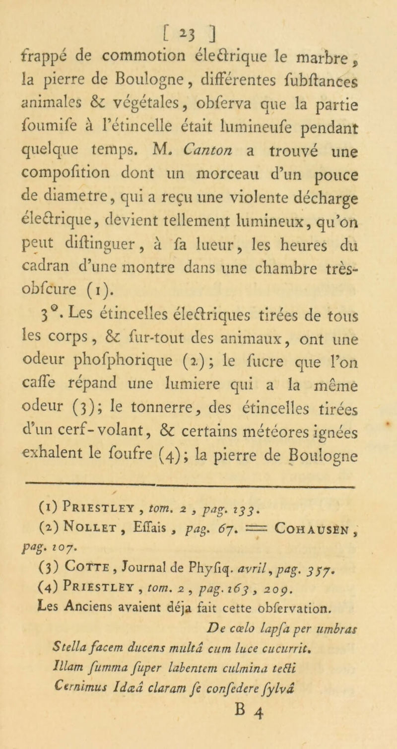 frappé de commotion éle&rique le marbre, la pierre de Boulogne, différentes fubftances animales & végétales, obferva que la partie foumife à l’étincelle était lumineufe pendant quelque temps. M. Canton a trouvé une compofition dont un morceau d’un pouce de diamètre, qui a reçu une violente décharge éle&rique, devient tellement lumineux, qu’on peut diftinguer, à fa lueur, les heures du cadran d’une montre dans une chambre très- obfcure (i). 3°. Les étincelles éle&riques tirées de tous les corps, & fur-tout des animaux, ont une odeur phofphorique (a.) ; le fucre que l’on caffe répand une lumière qui a la même odeur (3); le tonnerre, des étincelles tirées d’un cerf-volant, & certains météores ignées exhalent le foufre (4); la pierre de Boulogne (x) Priestley , tom. 2 3 pag. 133. (2) Nollet , Effais , pag. 67. = Cohausen , pag. ioj. (3) Cotte , Journal de Phyflq. avril, pag. 357. (4) Priestley , tom. 2 , pag. 163, 20p. Les Anciens avaient déjà tait cette obfervation. De ccelo lapfa per timbras Stella facem ducens multâ cum luce cucurrit. lllam fumma fuper labentem culmina tebli Cernimus Idczâ claram fe confédéré fylvâ