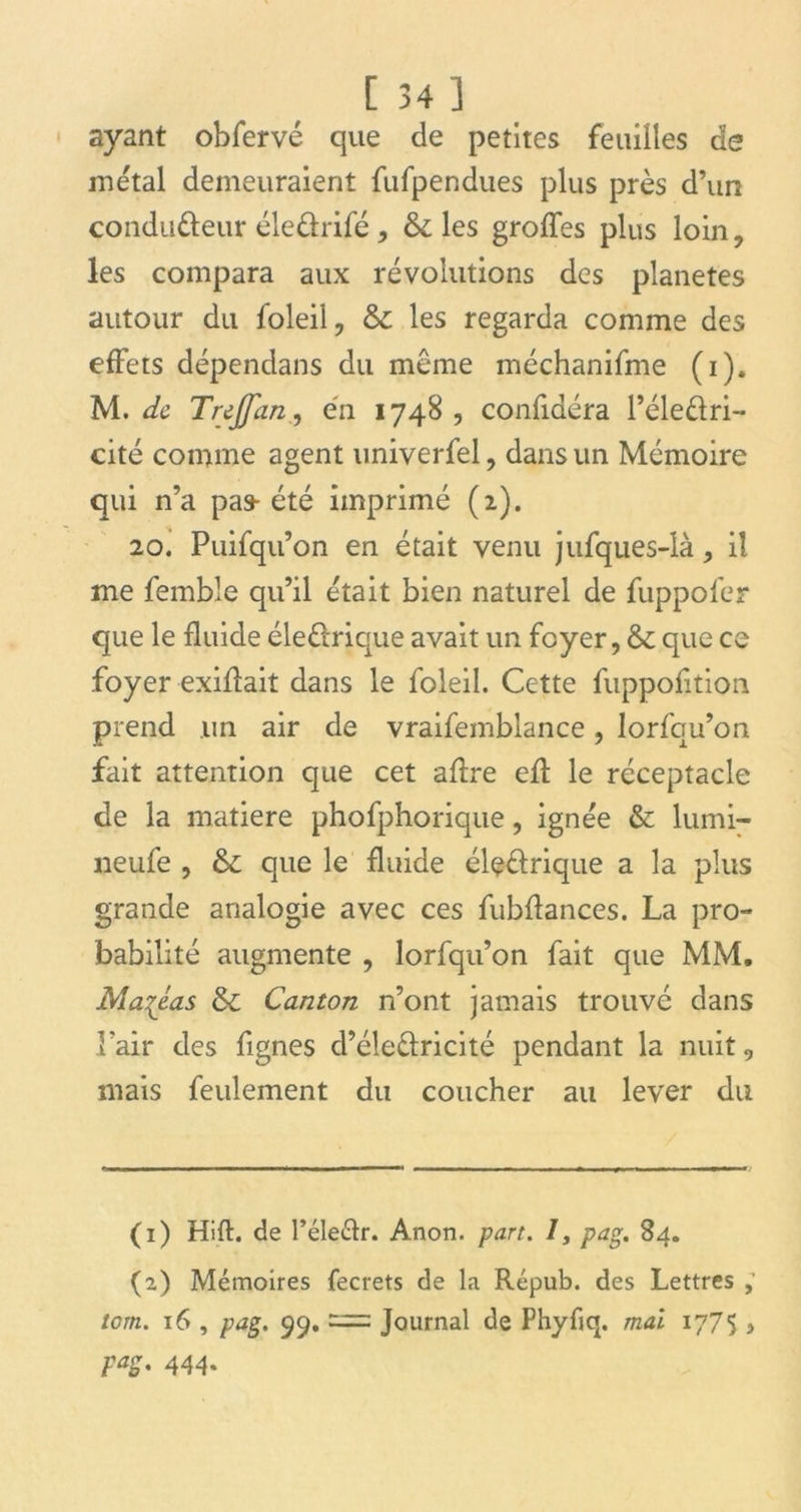 ayant obfervé que de petites feuilles de métal demeuraient fufpendues plus près d’un conducteur éle&rifé, 6c les groffes plus loin, les compara aux révolutions des planètes autour du foleil, 6c les regarda comme des effets dépendans du même méchaniffne (i). M. de Trejjan, en 1748 , confiaéra l’éleûri- cité comme agent univerfel, dans un Mémoire qui n’a pas- été imprimé (2). 20. Puifqu’on en était venu jufques-là, il me femble qu’il était bien naturel de fuppofer que le fluide éle&rique avait un foyer, & que ce foyer exiftait dans le foleil. Cette fuppofition prend un air de vraifemblance, lorfqu’on fait attention que cet aflre eft le réceptacle de la matière phofphorique, ignée & lumi- neufe , 6c que le fluide élçdrique a la plus grande analogie avec ces fubftances. La pro- babilité augmente , lorfqu’on fait que MM. Mahéas 6c Canton n’ont jamais trouvé dans Pair des fignes d’éleêlricité pendant la nuit , mais feulement du coucher au lever du (1) Hift. de l’éleélr. Anon. pan. 1, pag. 84. (2) Mémoires fecrets de la Répub. des Lettres tom. 16 , pag. 99. = Journal de Phyfiq. mai 1775 , pag. 444.