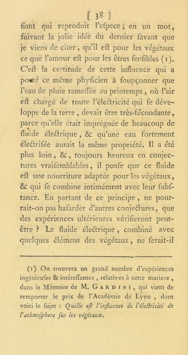 fiant qui reproduit l’efpece ; en un mot, fuivant la jolie idée du dernier lavant que je viens de citer , qu’il efl: pour les végétaux ce que l’amour eft pour les êtres fenfibles ( 1). C’efl la certitude de cette influence qui a ponté ce même phyficien à foupçonner que l’eau de pluie ramaflee au printemps , où l’air eft chargé de toute l’éle&ricité qui fe déve- loppe de la terre , devait être très-fécondante, parce qu’elle était imprégnée de beaucoup de fluide éleétrique, & qu’une eau fortement éîeétrifée aurait la même propriété. 11 a été plus loin, &, toujours heureux en conjec- tures vraifemblables, il penfe que ce fluide efl: une nourriture adaptée pour les végétaux, & qui fe combine intimément avec leur fubf- tance. En partant de ce principe , ne pour- rait-on pas hafarder d’autres conjeéhires, que des expériences ultérieures vérifieront peut- être ? Le fluide électrique, combiné avec quelques élémens des végétaux, ne ferait-il (ï) On trouvera un grand nombre d’expériences ingénieufes & intéreffantes , relatives à cette matière , dans le Mémoire de M. Gardini, qui vient de remporter le prix de l’Académie de Lyon , dont voici le fujet : Quelle efl l’influence de Vêle Ctrl cité de Vdthmofphere fur les végétaux.