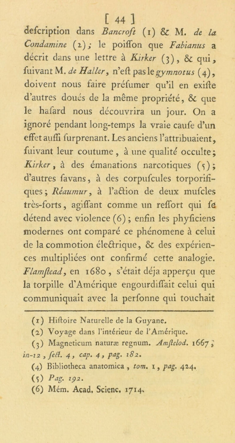 defcription dans Bancroft (i) & M. de la Condamine (2); le poiffon que Fabianus a décrit dans une lettre à Kirker (3), & qui, iuivant M. de Haller, n’eft pas legymnotus (4), doivent nous faire préfumer qu’il en exifte d’autres doués de la même propriété, &C que le hafard nous découvrira un jour. On a ignoré pendant long-temps la vraie caufe d’un effet aufli furprenant. Les anciens l’attribuaient, fuivant leur coutume , à une qualité occulte ; Kirker, à des émanations narcotiques (5); d’autres favans, à des corpufcules torporifî- ques ; Réaumur, à l’a&ion de deux mufcles très-forts, agiffant comme un reffort qui fô détend avec violence (6) ; enfin les phyficiens modernes ont comparé ce phénomène à celui de la commotion éleéfrique, & des expérien- ces multipliées ont confirmé cette analogie. Flamjlead,en 1680, s’était déjà apperçu que la torpille d’Amérique engourdiffait celui qui communiquait avec la perfonne qui touchait (1) Hiftoire Naturelle de la Guyane. (2) Voyage dans l’intérieur de l’Amérique. (3) Magneticum naturæ regnum. Amjlclod. 1667^ in-12 3 feft. 4, cap. 4, pag. 182. (4) Bibliotheca anatomica , tom. i, pag. 424. (5) Pag. 192. (6) Mém. Acad. Scienc. 1714.