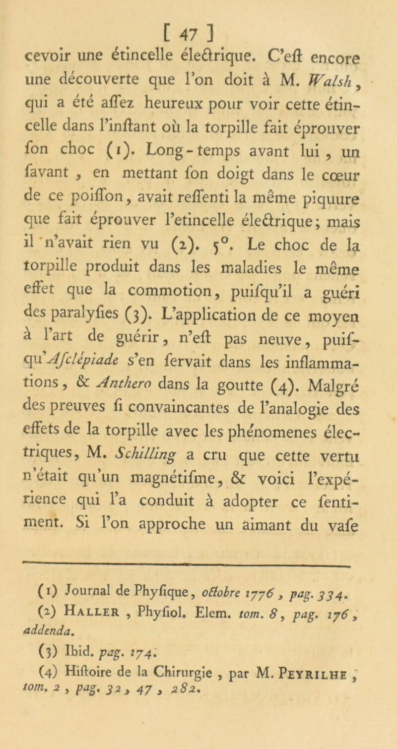 cevoir une étincelle éledrique. C’eft encore une découverte que l’on doit à M. Walsh, qui a été afTez heureux pour voir cette étin- celle dans l’inflant ou la torpille fait éprouver fon choc (i). Long-temps avant lui, un lavant , en mettant fon doigt dans le cœur de ce poilfon, avait relfenti la même piquure que fait éprouver l’etincelle éle&rique; mais il 'n’avait rien vu (2). 50. Le choc de la torpille produit dans les maladies le même effet que la commotion, puifqu’il a guéri des paralyfies (3). L’application de ce moyen a 1 art de guérir, n’eft pas neuve, puif- qu AJdepiade, s’en fervait dans les inflamma- tions , & Anthcro dans la goutte (4). Malgré des preuves fi convaincantes de l’analogie des effets de la torpille avec les phénomènes élec- triques, M. Schilling a cru que cette vertu n’était qu’un magnétifme, & voici l’expé- rience qui l’a conduit à adopter ce fenti- ment. Si l’on approche un aimant du vafe (0 Journal de Phyfique, octobre 1776 3 Pag- 334* (2) Haller , Phyfiol. Elem. tom. 8, pag. 176 , addenda. (3) Ibid. pag. 274; (4) Hiftoire de la Chirurgie , par M. Peyrilhe ; tom. 2 5 pag. 32 , 47 3 282.