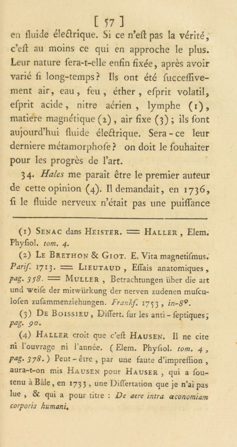 en fluide éîeélrique. Si ce n’efl pas ia vérité, c’efl au moins ce qui en approche le plus. Leur nature fera-t-elle enfin fixée, après avoir varié fi long-temps? Ils ont été fuccefîive- ment air, eau, feu, éther, efprit volatil, efprit acide, nitre aérien, lymphe (i), matière magnétique (2) , air fixe (3) ; ils font aujourd’hui fluide éle&rique. Sera - ce leur derniere métamorphofe ? on doit le fouhaiter pour les progrès de l’art. 34. Haies me paraît être le premier auteur de cette opinion (4). Il demandait, en 1736, fi le fluide nerveux n’était pas une puiffance (1) Senac dans Heister. = Haller, Elem. Phyfiol. tom. 4. (2) Le Brethon & Giot. E. Vita magnetifmus. Parif. 1713. =2=2 Lieutaud , Efiais anatomiques, PaS* 358- '■—: Muller , Betrachtungen über die art und weife der mitwlirkung der nerven zudenen mufeu- lofen zufammenziehungen. Frankf. 1753, in-8°. (3) Boissieu, Difîert. fur les anti- feptiquesj Pag- 90. (4) Haller croit que c’efl: Hausen. Il ne cite ni 1 ouvrage ni 1 année. ( Elem. Phyfiol. tom. 4 , pag. 378. ) Peut-être , par une faute d’imprefîion , aura-t-on mis Hausen pour Hauser , qui a fou- tenu à Bâle , en 173 3 , une Diflertation que je n’ai pas lue , & qui a pour titie : De aere intra oeconomiam corporis humani,