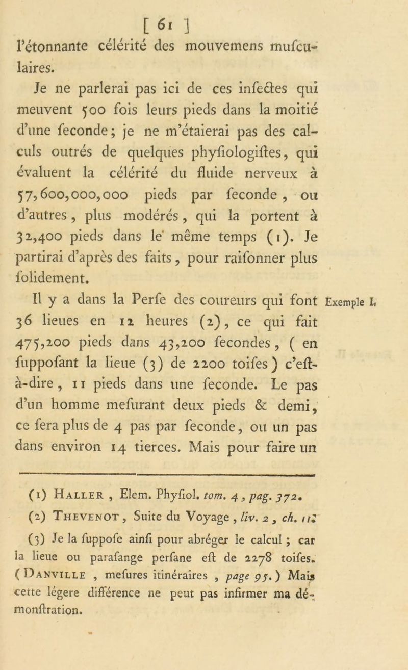 [ 6‘ ] l’étonnante célérité des mouvemens mufcu- laires. Je ne parlerai pas ici de ces infectes qui meuvent 500 fois leurs pieds dans la moitié d’une fécondé; je ne m’étaierai pas des cal- culs outrés de quelques phyfiologiftes, qui évaluent la célérité du fluide nerveux à 57,600,000,000 pieds par fécondé, ou d’autres, plus modérés, qui la portent à 32,400 pieds dans le même temps (i). Je partirai d’après des faits, pour raifonner plus folidement. Il y a dans la Perfe des coureurs qui font Exemple I, 36 lieues en 12 heures (2), ce qui fait 475,200 pieds dans 43,200 fécondés , ( en fuppofant la lieue (3) de 2200 toifes) c’eft- à-dire , 11 pieds dans une fécondé. Le pas d’un homme mefurant deux pieds & demi, ce fera plus de 4 pas par fécondé, ou un pas dans environ 14 tierces. Mais pour faire un (1) Haller , Elem. Phyfiol. tom. 4 3 pag. 372. (2) Thevenot , Suite du Voyage , liv. 2 , ch. nZ (3) Je la fuppofe ainfi pour abréger le calcul ; car ia lieue ou parafange perfane eft de 2278 toifes. ( Danville , mefures itinéraires , page 9j. ) Mais cette légère différence ne peut pas infirmer ma dé- monftration.