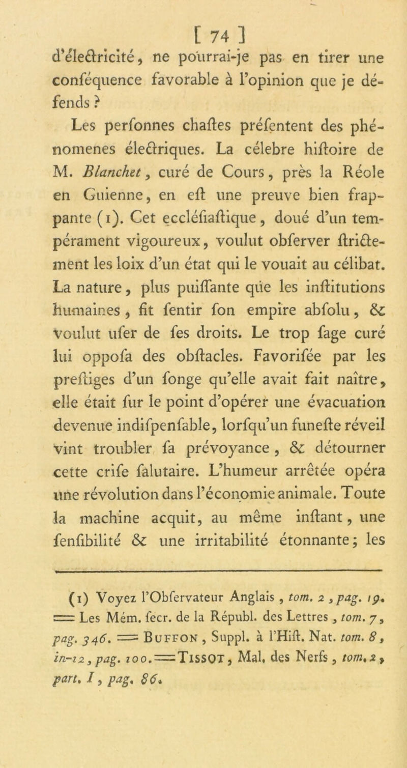 d’éleéfricité, ne pourrai-je pas en tirer une conféquence favorable à l’opinion que je dé- fends ? Les perfonnes chartes préfentent des phé- nomènes électriques. La célébré hirtoire de M. Blanchet, curé de Cours, près la Réole en Guienne, en eft une preuve bien frap- pante (i). Cet eccléfiartique, doué d’un tem- pérament vigoureux, voulut obferver rtriélé- ment les loix d’un état qui le vouait au célibat. La nature, plus puiflante que les inrtitutions humaines , fit fentir fon empire abfolu, &; voulut ufer de fes droits. Le trop fage curé lui oppofa des obrtacles. Favorifée par les prertiges d’un fonge qu’elle avait fait naître, elle était fur le point d’opérer une évacuation devenue indifpenfable, lorfqu’un funefte réveil vint troubler fa prévoyance , & détourner cette crife falutaire. L’humeur arrêtée opéra une révolution dans l’économie animale. Toute • % la machine acquit, au même inftant, une fenfibilité & une irritabilité étonnante; les (i) Voyez l’Obfervateur Anglais , tom. 2 » pag. ip, r~rr Les Mém. fecr. de la Républ. des Lettres} tom. 7, pag. 346. = Buffon , Suppl, à l’Hift. Nat. tom. 8, in-12 y pag. zoo.=Tissot, Mal, des Nerfs, tom,2y part. /, pag. 86*