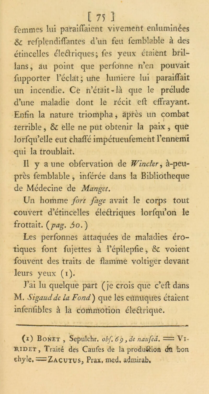 femmes lui parafaient vivement enluminées & refplendiffantes d’un feu fembîabîe à des étincelles électriques; fes yeux étaient bril- lans, au point que perfonne n’en pouvait fupporter l’éclat; une lumière lui parafait un incendie. Ce n’était*là que le prélude d’une maladie dont le récit efl effrayant. Enfin la nature triompha, après un combat terrible, & elle ne put obtenir la paix , que îorfqu’elle eut chaffé impétueufement l’ennemi qui la troublait. Il y aune obfervation de Wincler, à-peu- près femblable, inférée dans la Bibliothèque de Médecine de Manget. Un homme fort fage avait le corps tout couvert d’étincelles électriques lorfqu’on le frottait, (pag. 3o.) Les perfonnes attaquées de maladies éro- tiques font fujettes à l’épilepfie, & voient fouvent des traits de flamme voltiger devant leurs yeux (i). J’ai lu quelque part (je crois que c’efl: dans M. Sigaudde la Fond) que les eunuques étaient infenfibles à la commotion électrique. (i) BonEt , Sepulchr. obf. 6 p ,de naufeâ. Vl- îudet, Traité des Caufes de la produ&ion dtl bon chyle, =Zacutus3 Prax, med. admirab*
