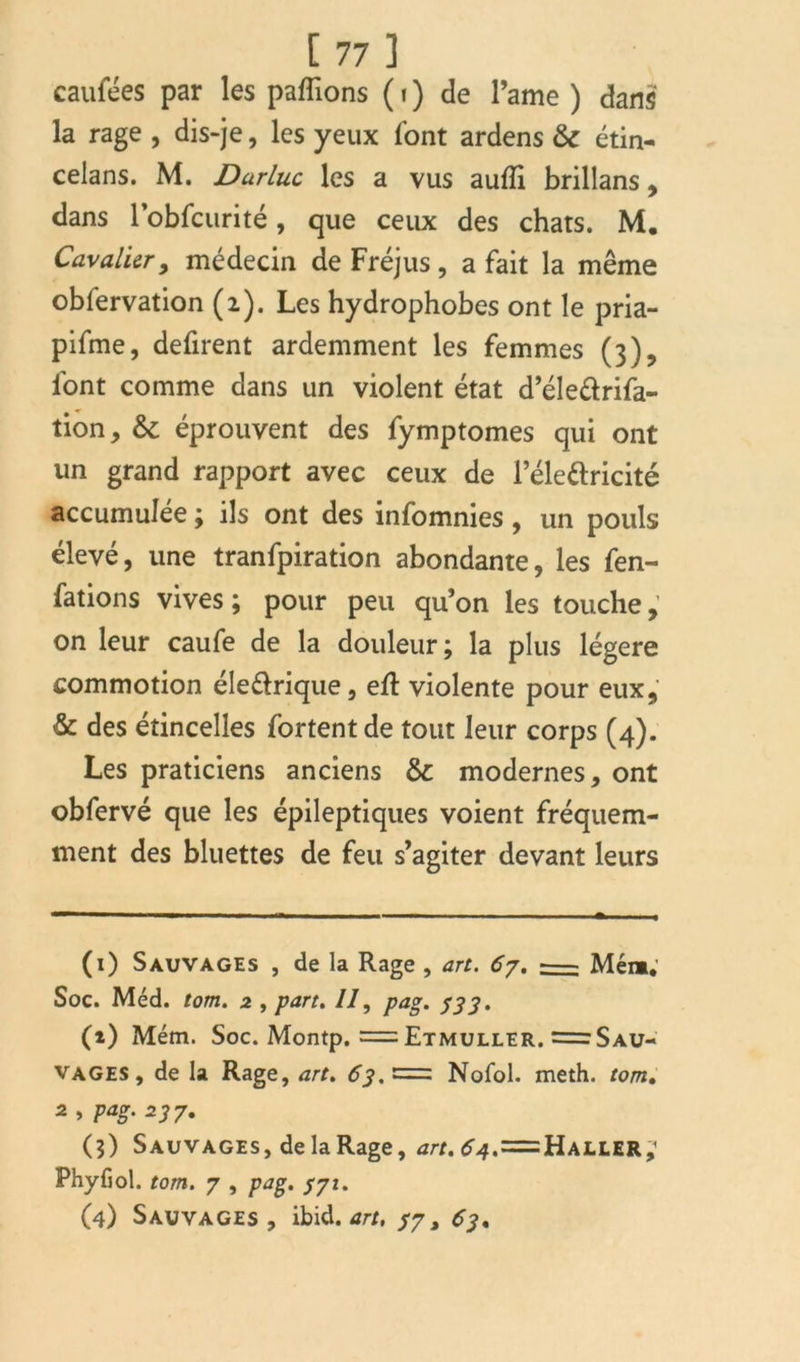 caufées par les payions ( » ) de l’ame ) dans la rage , dis-je, les yeux font ardens & étin- celans. M. Durluc les a vus aufli brillans , dans robfcurité, que ceux des chats. M. Cavalier, médecin de Fréjus, a fait la même obfervation (2). Les hydrophobes ont le pria- pifme, défirent ardemment les femmes (3), font comme dans un violent état d’éle&rifa- tion, &c éprouvent des fymptomes qui ont un grand rapport avec ceux de l’éle&ricité accumulée ; ils ont des infomnies, un pouls élevé, une tranfpiration abondante, les fen- fations vives; pour peu qu’on les touche, on leur caufe de la douleur; la plus légère commotion éle&rique, eft violente pour eux, & des étincelles fortent de tout leur corps (4). Les praticiens anciens & modernes, ont obfervé que les épileptiques voient fréquem- ment des bluettes de feu s’agiter devant leurs (1) Sauvages , de la Rage , art. 67. == Mém.' Soc. Méd. tom. 2 , part. Il, pag. 333. (*) Mém. Soc. Montp. = Etmuller. = Sau- vages, de la Rage, art. 63. £= Nofol. meth. tom, 2 , pag. 237. (5) Sauvages, de la Rage, art. ^4.=Haller,1 * * 4 Phyfiol. tom. 7 , pag. 371. (4) Sauvages , ibid. art, 37, 63,