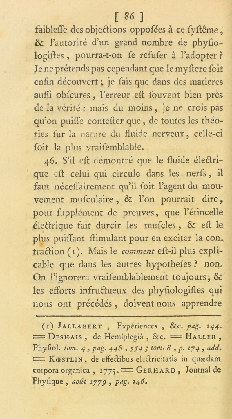 [ 96 ] faibleffe des objections oppofées à ce fyftême, &C l’autorité d’un grand nombre de phyfio- logiftes , pourra-t-on fe refufer à l’adopter ? Je ne prétends pas cependant que le myftere foit enfin découvert ; je fais que dans des matières aufTi obfcures , l’erreur efl fouvent bien près de la vérité : mais du moins, je ne crois pas qu’on puifle contefter que, de toutes les théo- ries fur la nature du fluide nerveux, celle-ci foit la plus vraifemblable. 46. S’il cft démontré que le fluide éleCtri- que eft celui qui circule dans les nerfs, il faut néceffairement qu’il foit l’agent du mou- vement mufculaire , & l’on pourrait dire, pour fupplément de preuves, que l’étincelle éleCtrique fait durcir les mufcles , & eft le plus puiffant ftimulant pour en exciter la con- traction (i). Mais le comment eft-il plus expli- cable que dans les autres hypothefes ? non. On l’ignorera vraifemblablement toujours; & les efforts infructueux des phyfiologiftes qui nous ont précédés , doivent nous apprendre (i) Jallabert , Expériences , &c. pag. 144. = Deshais , de Hemiplegiâ , &c. = Haller , Phyfiol. tom. 4 , pag. 448 , S 74 > tom• 8 3 p. 174 , add. = Kœstlin, de effeCtibus el-Clricitatis in quædam corpora organica , 1775.= Gerhard , Journal de Phyfique, août 1779 , pag. 146.