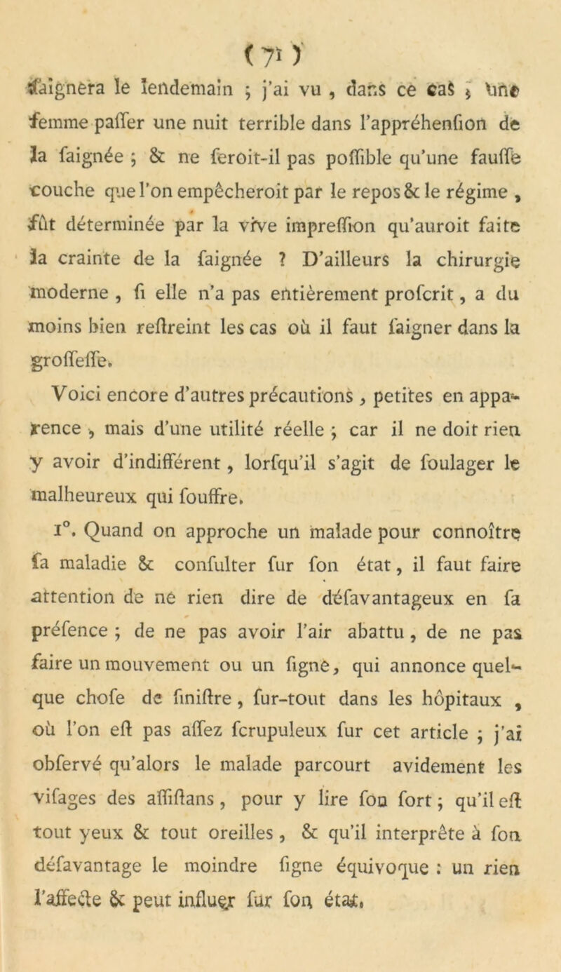 <7* ) baignera le lendemain ; j’ai vu , dans ce ca$ * Ime femme paffer une nuit terrible dans l’appréhenfion de la faignée \ & ne feroit-il pas polïible qu’une fauffe couche que l’on empôcheroit par le repos & le régime , fut déterminée par la vive impreffion qu’auroit faite ïa crainte de la faignée ? D’ailleurs la chirurgie moderne , fi elle n’a pas entièrement profcrit, a du moins bien reftreint les cas oii il faut faigner dans la groffeffe. Voici encore d’autres précautions * petites en appa- rence , mais d’une utilité réelle j car il ne doit rien y avoir d’indifférent, lorfqu’il s’agit de foulager le malheureux qui fouffre. ï°. Quand on approche un malade pour ccnnoîtrç fa maladie & confulter fur fon état, il faut faire attention de ne rien dire de désavantageux en fa préfence ; de ne pas avoir l’air abattu , de ne pas faire un mouvement ou un figne, qui annonce queh- que chofe de finiftre, fur-tout dans les hôpitaux , où l’on eft pas affez fcrupuleux fur cet article ; j’ai obfervé qu’alors le malade parcourt avidement les vifages des affiftans , pour y lire fon fort ; qu’il eft tout yeux & tout oreilles , & qu’il interprête à fon défavantage le moindre figne équivoque : un rien i’affe&e &: peut influer fur fon étai,