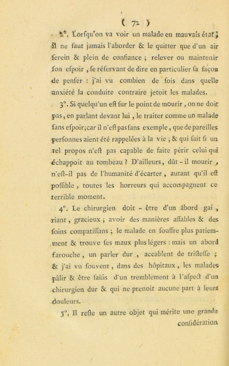 ( 71 ) V\ lorfqu’on va voir un malade en mauvais état \ il ne faut jamais l’aborder & le quitter que d’un air ferein & plein de confiance ; relever ou maintenir fon efpoir , fe réfervant de dire en particulier fa façon de penfer : j’ai vu combien de fois dans quelle anxiété la conduite contraire jetoit les malades. 3°. Si quelqu’un eft fur le point de mourir , on ne doit pas, en parlant devant lui , le traiter comme un malade fans efpoir;car il n’efipasfans exemple, que dépareilles perfonnes aient été rappelées à la vie ; & qui fait fi un tel propos n’eft pas capable de faite périr celui qui échappoit au tombeau? D’ailleurs, dût - il mourir , n’efi-il pas de l’humanité d’écarter , autant qu’il eft poiïible , toutes les horreurs qui accompagnent ce terrible moment. 4°. Le chirurgien doit - être d’un abord gai , riant, gracieux ; avoir des manières affables & des foins compatiffans ; le malade en fouffre plus patiem- ment & trouve fes maux plus légers : mais un abord farouche , un parler dur , accablent de trifteffe ; & j’ai vu fouvent, dans des hôpitaux, les malades pâlir & être faifis d’un tremblement à l’afped d’un chirurgien dur & qui ne prenoit aucune part à leurs douleurs. 5°, 11 refte un autre objet qui mérite une grand- confidération