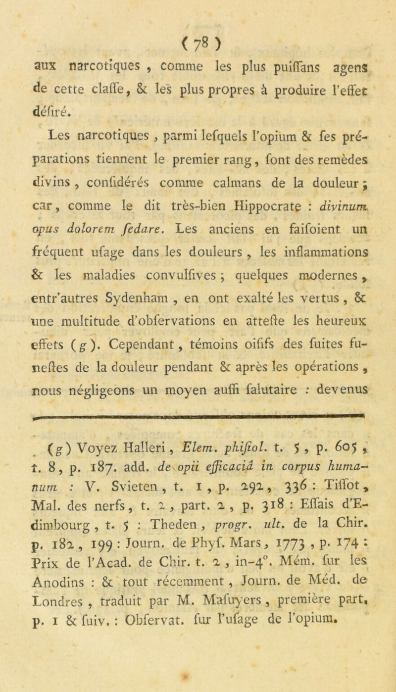 aux narcotiques , comme les plus puiiïans agens de cette claffe, & les plus propres à produire l’effet défilé. Les narcotiques , parmi lefquels l’opium & fes pré- parations tiennent le premier rang, font des remèdes divins , confidérés comme caïmans de la douleur ; car, comme le dit très-bien Hippocrate : divinum. apus dolorem fedare. Les anciens en faifoient un fréquent ufage dans les douleurs , les inflammations & les maladies convulfives ; quelques modernes, entr’autres Sydenham , en ont exalté les vertus, & line multitude d’obfervations en attelle les heureux effets (g). Cependant, témoins oiûfs des fuites fu- nefles de la douleur pendant & après les opérations , nous négligeons un moyen auffi falutaire : devenus (g) Voyez Halleri, Elem. phijïol. t. $ , p. 605 , t. 8, p. 187. add. de opii ejficacid in. corpus huma- num : V. Svieten, t. 1 , p. 292., 336: Tiffot, Mal. des nerfs, t. 1, part, a , p. 318 : Effais d’E- dimbourg , t. 5 : Theden, progr. ult. de la Chir. p. 182 , 199 : Journ. de Phyf. Mars, 1773 , p. 174 : Prix de l’Acad. de Chir. t. 2 , in-40. Mém. fur les Anodins : & tout récemment , Journ. de Méd. de Londres , traduit par M. Mafuyers , première part, p. 1 & fuiv. : Obfervat. fur î’ufage de l’opium.
