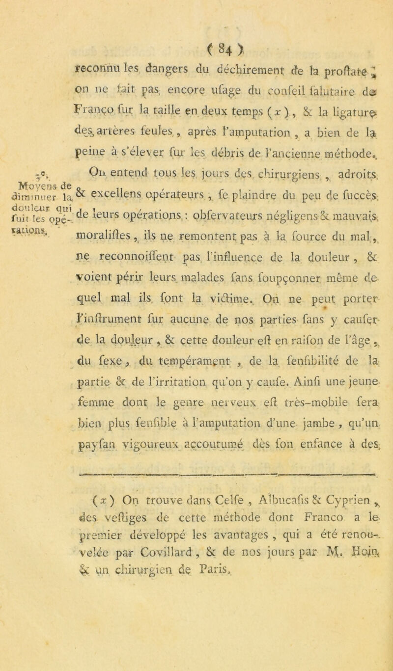 «C If *. Moyens de diminuer la, douleur qui fuit les opé-. rations, : ( 84 ) reconnu les dangers du déchirement de h proflate ; on 11e tait pas, encore ufage du eonfeil lalutaire d« Franço fur la taille en deux temps (x ), 1k la ligatura des, artères feules, après l’amputation, a bien de 1» peine à s’élever fui les débris de l’ancienne méthode. On entend tous les jours des chirurgiens., adroits, & excellens opérateurs , fe plaindre du peu de fuccès de leurs opérations : oblervateurs négligens Sè mauvais, moralises, ils pe remontent pas à la fource du mal, ne reconnoilfent pas l’influence de la douleur , & voient périr leurs malades lans foupçonner môme de quel mal ils font la victime. On ne peut porter Finflrument fur aucune de nos parties fans y caufer de la douleur , & cette douleur eft en raifon de l’âge 5, du fexe, du tempérament , de la fenfibilité de la partie et de l’irritation qu’on y caufe. Ainfi une jeune femme dont le genre nerveux eft très-mobile fera bien plus fenfvble à l’amputation d’une jambe, qu’un payfa.n vigoureux accoutumé dès fon enfance à des. (x) On trouve dans Celfe , Aîbucafis & Cyprien ^ des vefliges de cette méthode dont Franco a le premier développé les avantages , qui a été renou- velée par Covillard, & de nos jours par M. Hojrj, $£ un chirurgien de Paris,