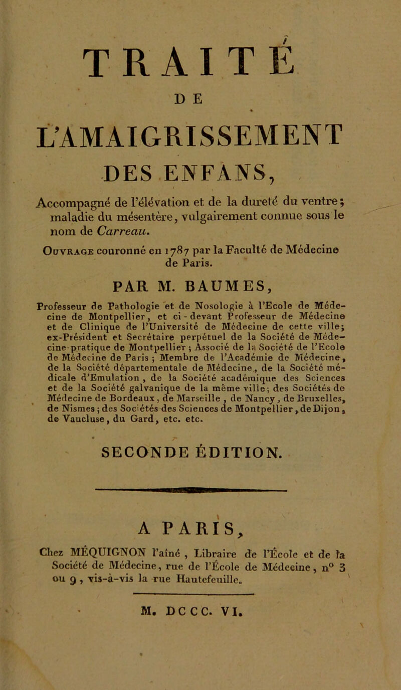 D E « L’AMAIGRISSEMENT DES ENFANS, Accompagné de l’élévation et de la dureté du ventre ; maladie du mésentère, vulgairement connue sous le nom de Carreau. Ouvrage couronné en 1787 par la Faculté de Médecine de Paris. PAR M. BAUMES, Professeur de Pathologie et de Nosologie à l’Ecole de Méde- cine de Montpellier, et ci-devant Professeur de Médecine et de Clinique de l’Université de Médecine de cette ville; ex-Président et Secrétaire perpétuel de la Société de Méde- cine-pratique de Montpellier ; Associé de la Société de l’Ecole de Médecine de Paris ; Membre de l’Académie de Médecine, de la Société départementale de Médecine, de la Société mé- dicale d’Emulation , de la Société académique des Sciences et de la Société galvanique de la même ville; des Sociétés de Médecine de Bordeaux, de Marseille , de Nancy, de Bruxelles, de Nismesjdes Sociétés des Sciences de Montpellier, de Dijon , de Vaucluse, du Gard, etc. etc. SECONDE ÉDITION. A PARIS, Chez MÉQUIGNON l’aîné , Libraire de l’École et de la Société de Médecine, rue de l’École de Médecine, n° 3 ou 9 , Tis-à-vis la rue Hautefeuille. \ M. DC CC. VI