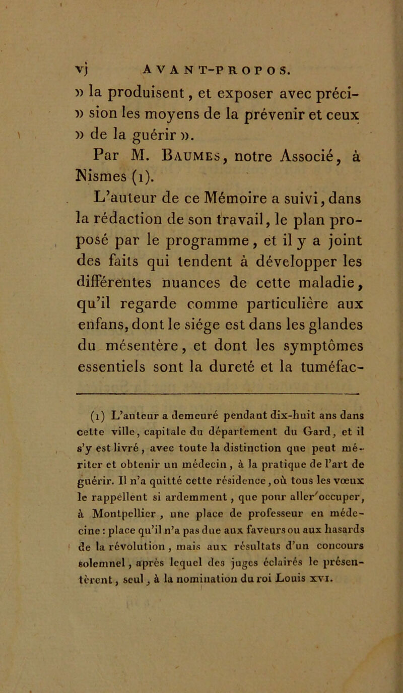 » la produisent, et exposer avec préci- » sion les moyens de la prévenir et ceux » de la guérir ». Par M. Baumes, notre Associé, à Nismes (1). L’auteur de ce Mémoire a suivi, dans la rédaction de son travail, le plan pro- posé par le programme, et il y a joint des faits qui tendent à développer les différentes nuances de cette maladie, qu’il regarde comme particulière aux enfans, dont le siège est dans les glandes du mésentère, et dont les symptômes essentiels sont la dureté et la tuméfac- (i) L’anleur a demeuré pendant dix-liuit ans dans celte ville, capitale du département du Gard, et il s’y est livré , avec toute la distinction que peut mé- riter et obtenir un médecin , à la pratique de l’art de guérir. Il n’a quitté cette résidence, où tous les vœux le rappellent si ardemment, que pour aller'occuper, à Montpellier , une place de professeur en méde- cine : place qu’il n’a pas due aux faveurs ou aux hasards de la révolution , mais aux résultats d’un concours 6olemnel, après lequel des juges éclairés le présen- tèrent, seul, à la nomination du roi Louis xvi.