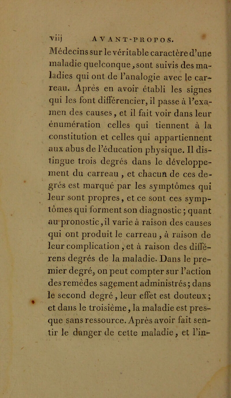 Médecins sur le véritable caractère d’une maladie quelconque ,sont suivis des ma- ladies qui ont de l’analogie avec le car- reau. Apres en avoir établi les signes qui les font différencier, il passe à l’exa- men des causes, et il fait voir dans leur énumération celles qui tiennent à la constitution et celles qui appartiennent aux abus de l’éducation physique. Il dis- tingue trois degrés dans le développe- ment du carreau , et chacun de ces de- grés est marqué par les symptômes qui leur sont propres, et ce sont ces symp- tômes qui forment son diagnostic ; quant au pronostic,il varie à raison des causes qui ont produit le carreau , à raison de leur complication , et à raison des diffé- rens degrés de la maladie. Dans le pre- mier degré, on peut compter sur l’action des remèdes sagement administrés ; dans le second degré, leur effet est douteux ; et dans le troisième, la maladie est pres- que sans ressource. Après avoir fait sen- tir le danger de cette maladie, et l’in-