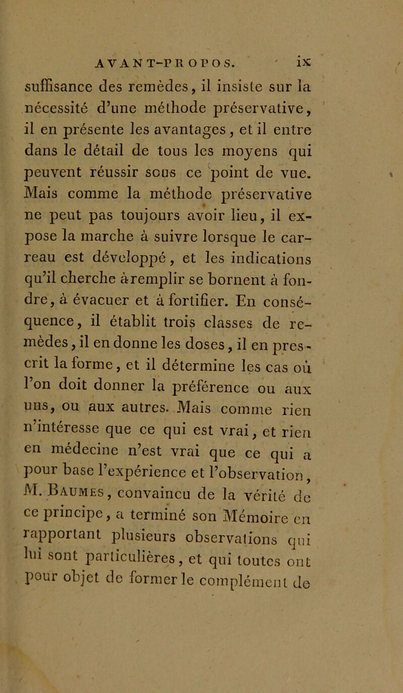 AVANT-PROPOS. ' i* suffisance des remèdes, il insiste sur la nécessité d’une méthode préservative, il en présente les avantages , et il entre dans le détail de tous les moyens qui peuvent réussir sous ce point de vue. Mais comme la méthode préservative ne peut pas toujours avoir lieu, il ex- pose la marche à suivre lorsque le car- reau est développé, et les indications qu’il cherche à remplir se bornent à fon- dre, à évacuer et à fortifier. En consé- quence, il établit trois classes de re- mèdes , il en donne les doses, il en pres - crit la forme, et il détermine les cas ou l’on doit donner la préférence ou aux uns, ou aux autres. Mais comme rien n'intéresse que ce qui est vrai, et rien en médecine n’est vrai que ce qui a pour base l’expérience et l’observation, M. Baumes , convaincu de la vérité de ce principe, a terminé son Mémoire en rapportant plusieurs observations qui lui sont particulières, et qui toutes ont pour objet de former le complément de