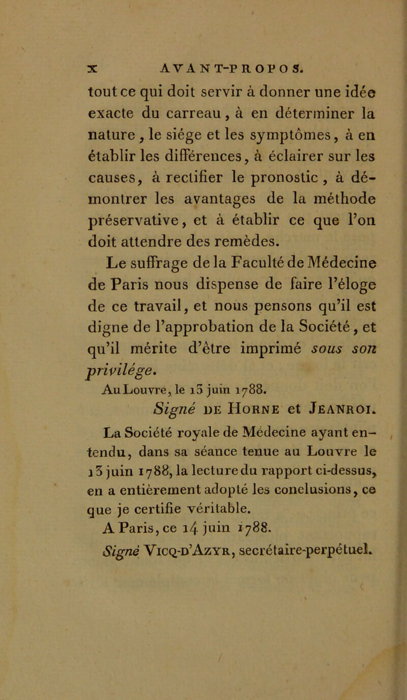 tout ce qui doit servir à donner une idée exacte du carreau, à en déterminer la nature , le siège et les symptômes, à en établir les différences, à éclairer sur les causes, à rectifier le pronostic, à dé- montrer les avantages de la méthode préservative, et à établir ce que l’on doit attendre des remèdes. Le suffrage de la Faculté de Médecine de Paris nous dispense de faire l’éloge de ce travail, et nous pensons qu’il est digne de l’approbation de la Société, et qu’il mérite d’être imprimé sous son privilège. Au Louvre, le i5 juin 1788. Signé de Horne et Jeanroi. La Société royale de Médecine ayant en- tendu, dans sa séance tenue au Louvre le 13 juin 1788, la lecture du rapport ci-dessus, en a entièrement adopté les conclusions, ce que je certifie véritable. A Paris, ce 14 juin 1788. Signé Vicq-d’Azyr, secrétaire-perpétuel*