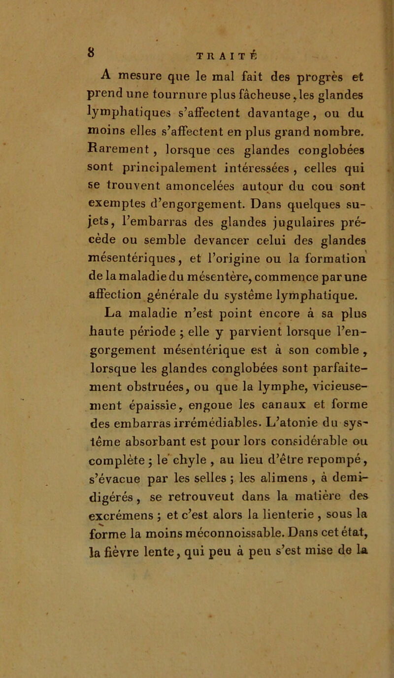 A mesure que le mal fait des progrès et prend une tournure plus fâcheuse,les glandes lymphatiques s’affectent davantage, ou du moins elles s’affectent en plus grand nombre. Rarement , lorsque ces glandes conglobées sont principalement intéressées , celles qui se trouvent amoncelées autour du cou sont exemptes d’engorgement. Dans quelques su- jets, l’embarras des glandes jugulaires pré- cède ou semble devancer celui des glandes mésentériques, et l’origine ou la formation de la maladie du mésentère, commence par une affection générale du système lymphatique. La maladie n’est point encore à sa plus haute période ; elle y parvient lorsque l’en- gorgement mésentérique est à son comble , lorsque les glandes conglobées sont parfaite- ment obstruées, ou que la lymphe, vicieuse- ment épaissie, engoue les canaux et forme des embarras irrémédiables. L’atonie du sys~ terne absorbant est pour lors considérable ou complète ; le chyle , au lieu d’être repompé, s’évacue par les selles ; les alimens , à demi- digérés, se retrouveut dans la matière des excrémens ; et c’est alors la lienterie , sous la forme la moins méconnoissable. Dans cet état, la fièvre lente, qui peu à peu s’est mise de la