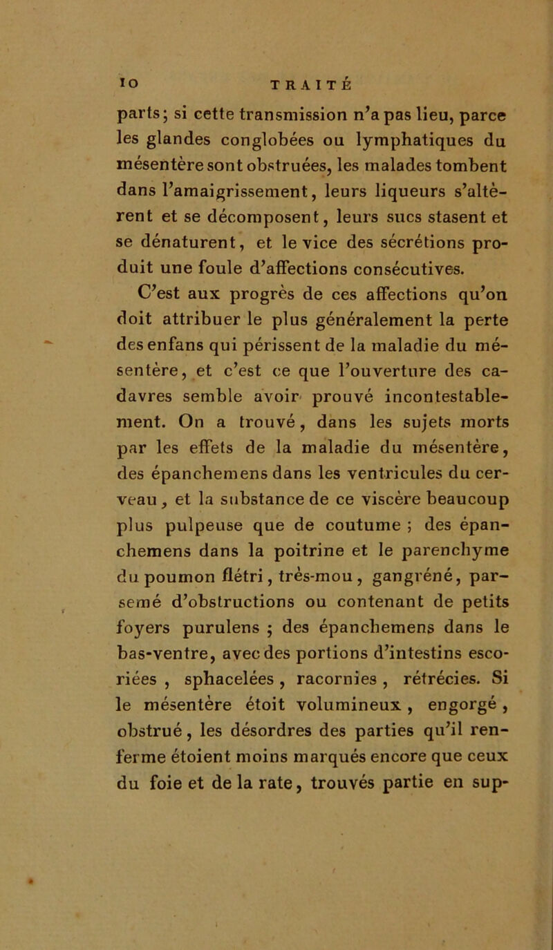 parts; si cette transmission n’a pas lieu, parce les glandes conglobées ou lymphatiques du mésentère sont obstruées, les malades tombent dans l’amaigrissement, leurs liqueurs s’altè- rent et se décomposent, leurs sucs stasent et se dénaturent, et le vice des sécrétions pro- duit une foule d’affections consécutives. C’est aux progrès de ces affections qu’on doit attribuer le plus généralement la perte desenfans qui périssent de la maladie du mé- sentère, et c’est ce que l’ouverture des ca- davres semble avoir prouvé incontestable- ment. On a trouvé, dans les sujets morts par les effets de la maladie du mésentère, des épanchemens dans les ventricules du cer- veau , et la substance de ce viscère beaucoup plus pulpeuse que de coutume ; des épan- chemens dans la poitrine et le parenchyme du poumon flétri, très-mou , gangréné, par- semé d’obstructions ou contenant de petits foyers purulens ; des épanchemens dans le bas-ventre, avec des portions d’intestins esco- riées , sphacelées , racornies , rétrécies. Si le mésentère étoit volumineux , engorgé , obstrué, les désordres des parties qu’il ren- ferme étoient moins marqués encore que ceux du foie et de la rate, trouvés partie en sup-