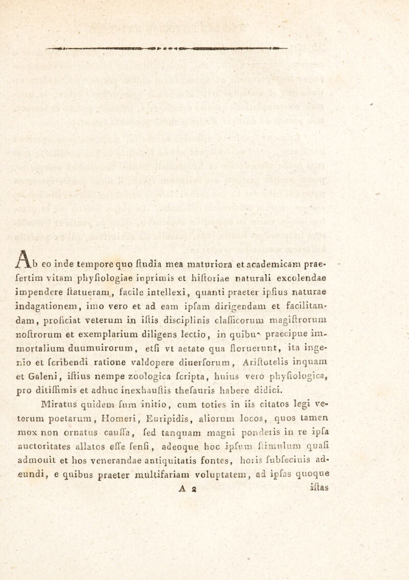 eo inde tempore quo (ludia mea maturiora etacademicam prae* fertim vitam phyliologiae ioprimis et hilloiiae naturali excolendae impendere (latueram, facile intellexi, quanti praeter ipfius naturae c indagationem, imo vero et ad eam ipfam dirigendam et facilitan- dam, proliciat veterum in iftis disciplinis clafficorum magiftrorum noitrorum et exemplarium diligens lectio, in quibu* praecipue im- mortalium duumuirorum, etfi vt aetate qua floruerunt, ita inge- nio et fcribendi ratione valdopere diuerforum, Ariftotelis inquam et Galeni, iftitis nempe zoologica fcripta, huius vero phyliologic», pro ditifiimis et adhuc inexhaultis thefauris habere didici. Miratus quidem fum initio, cum toties in iis citatos legi ve« torum poetarum, Homeri, Euripidis, aliorum locos, quos tamen mox non ornatus caulla, fed tsnquam magni ponderis in re ipfa. auctoritates allatos ede ferdi, adeoque hoc ipfuui (limulum quali admouit et hos venerandae antiquitatis fontes, horis fubfeciuis ad- eundi, e quibus praeter multifariam voluptatem, ad ipfas quoque